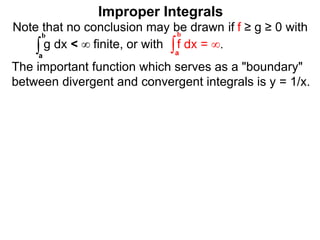 The important function which serves as a "boundary"
between divergent and convergent integrals is y = 1/x.
Note that no conclusion may be drawn if f ≥ g ≥ 0 with
g dx < ∞ finite, or with f dx = ∞.∫a
b
∫a
b
Improper Integrals
 
