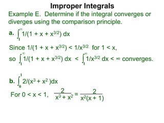 Improper Integrals
∫
Example E. Determine if the integral converges or
diverges using the comparison principle.
∞
1
1/(1 + x + x3/2) dxa.
∫0
1
2/(x3 + x2 )dxb.
Since 1/(1 + x + x3/2) < 1/x3/2 for 1 < x,
so 1/(1 + x + x3/2) dx < 1/x3/2 dx < ∞ converges.∫
∞
1
∫
∞
1
2
x3 + x2 = 2
x2(x + 1)
For 0 < x < 1,
 