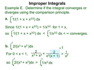 Improper Integrals
∫
Example E. Determine if the integral converges or
diverges using the comparison principle.
∞
1
1/(1 + x + x3/2) dxa.
∫0
1
2/(x3 + x2 )dxb.
Since 1/(1 + x + x3/2) < 1/x3/2 for 1 < x,
so 1/(1 + x + x3/2) dx < 1/x3/2 dx < ∞ converges.∫
∞
1
∫
∞
1
2
x3 + x2 = 2
x2(x + 1)
>
1
x2For 0 < x < 1,
1
so 2/(x3 + x2)dx >∫0
1
∫0
1
1/x2 dx
 