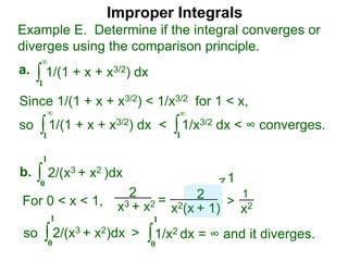 Improper Integrals
∫
Example E. Determine if the integral converges or
diverges using the comparison principle.
∞
1
1/(1 + x + x3/2) dxa.
∫0
1
2/(x3 + x2 )dxb.
Since 1/(1 + x + x3/2) < 1/x3/2 for 1 < x,
so 1/(1 + x + x3/2) dx < 1/x3/2 dx < ∞ converges.∫
∞
1
∫
∞
1
2
x3 + x2 = 2
x2(x + 1)
>
1
x2For 0 < x < 1,
1
so 2/(x3 + x2)dx >∫0
1
∫0
1
1/x2 dx = ∞ and it diverges.
 