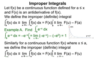 Example A. Find ∫0
∞
e–x dx
∫0
∞
e–x dx = –e–x| = lim (–e–x) – (–e0) = 1
x ∞0
∞
∫a
∞
lim f(x) dx = F(x)| ≡ lim F(u) – F(a)∫a
u
u ∞ u ∞a
∞
Improper Integrals
Let f(x) be a continuous function defined for a ≤ x
and F(x) is an antiderivative of f(x).
We define the improper (definite) integral
f(x) dx ≡
Similarly for a continuous function f(x) where x ≤ a,
we define the improper (definite) integral
∫–∞
lim f(x) dx = F(x)| ≡ lim F(a) – F(u)∫u
a
u –∞ u –∞
a
–∞
f(x) dx ≡
a
 