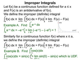 Example A. Find ∫0
∞
e–x dx
∫0
∞
e–x dx = –e–x| = lim (–e–x) – (–e0) = 1
x ∞0
∞
∫a
∞
lim f(x) dx = F(x)| ≡ lim F(u) – F(a)∫a
u
u ∞ u ∞a
∞
Improper Integrals
Let f(x) be a continuous function defined for a ≤ x
and F(x) is an antiderivative of f(x).
We define the improper (definite) integral
f(x) dx ≡
Similarly for a continuous function f(x) where x ≤ a,
we define the improper (definite) integral
∫–∞
lim f(x) dx = F(x)| ≡ lim F(a) – F(u)∫u
a
u –∞ u –∞
a
–∞
f(x) dx ≡
a
Example B. Find ∫ cos(x)dx
∫
0
cos(x)dx = sin(x) | = lim sin(0) – sin(x) which is UDF.
x –∞
–∞
0
–∞ –∞
0
 
