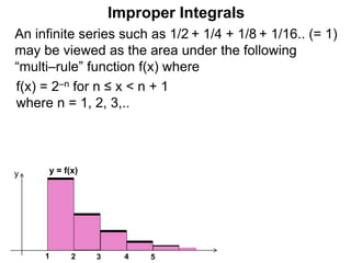 An infinite series such as 1/2 + 1/4 + 1/8 + 1/16.. (= 1)
may be viewed as the area under the following
“multi–rule” function f(x) where
f(x) = 2–n for n ≤ x < n + 1
where n = 1, 2, 3,..
1
y = f(x)
2 3 4
y
5
Improper Integrals
 