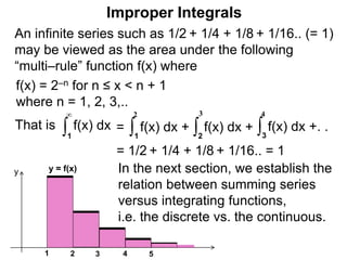 An infinite series such as 1/2 + 1/4 + 1/8 + 1/16.. (= 1)
may be viewed as the area under the following
“multi–rule” function f(x) where
f(x) = 2–n for n ≤ x < n + 1
where n = 1, 2, 3,..
1
y = f(x)
2 3 4
y
5
That is ∫1
∞
f(x) dx
= 1/2 + 1/4 + 1/8 + 1/16.. = 1
∫1
2
f(x) dx + ∫2
3
f(x) dx + ∫3
4
f(x) dx +. .=
In the next section, we establish the
relation between summing series
versus integrating functions,
i.e. the discrete vs. the continuous.
Improper Integrals
 