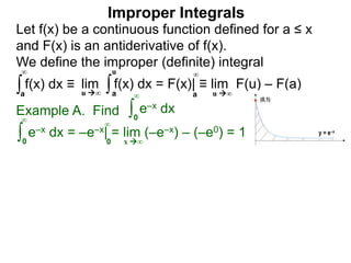 Example A. Find ∫0
∞
e–x dx
∫0
∞
e–x dx = –e–x| = lim (–e–x) – (–e0) = 1
x ∞0
∞
∫a
∞
lim f(x) dx = F(x)| ≡ lim F(u) – F(a)∫a
u
u ∞ u ∞a
∞
Improper Integrals
Let f(x) be a continuous function defined for a ≤ x
and F(x) is an antiderivative of f(x).
We define the improper (definite) integral
f(x) dx ≡
 