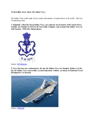 23 Incredible Facts About The Indian Navy
The Indian Navy could easily be the coolest and classiest of armed forces in the world. Here are
23 interesting facts .
1. Originally called the Royal Indian Navy, our supreme naval branch of the armed forces
of India was founded in 1612 by the East India Company and renamed the Indian Navy on
26th January, 1950 after independence.
Source: SES Batteries
2. Navy Day does not commemorate the day the Indian Navy was founded. Rather, it is the
day the Indian Navy successfully executed Operation Trident, an attack on Pakistani Naval
Headquarters in Karachi.
Source: Wikipedia
 