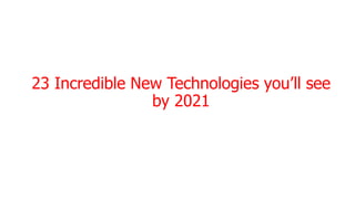 23 Incredible New Technologies you’ll see
by 2021
 