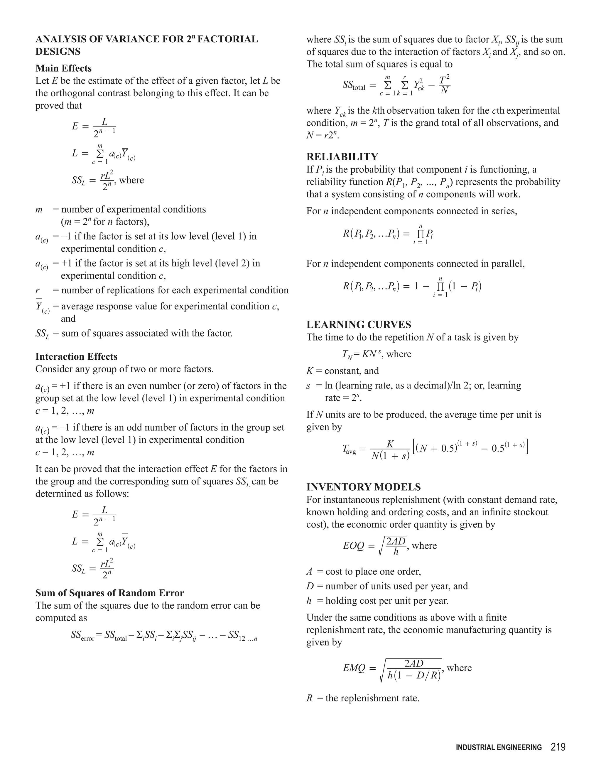 ANALYSIS OF VARIANCE FOR 2n FACTORIAL                               where SSi is the sum of squares due to factor Xi, SSij is the sum
DESIGNS                                                             of squares due to the interaction of factors Xi and Xj, and so on.
Main Effects                                                        The total sum of squares is equal to
                                                                                        m    r      2
Let E be the estimate of the effect of a given factor, let L be              SStotal = ! ! Yck - T
                                                                                                 2
the orthogonal contrast belonging to this effect. It can be                           c = 1k = 1   N
proved that                                                         where Yck is the kth observation taken for the cth experimental
         E=      L                                                  condition, m = 2n, T is the grand total of all observations, and
               2n - 1                                               N = r2n.
                m
         L = ! a^chY ^ch                                            RELIABILITY
              c=1
                  2                                                 If Pi is the probability that component i is functioning, a
         SSL = rL , where
                 n                                                  reliability function R(P1, P2, …, Pn) represents the probability
               2
                                                                    that a system consisting of n components will work.
m = number of experimental conditions                               For n independent components connected in series,
       (m = 2n for n factors),
                                                                             R _ P , P2, fPni = % Pi
                                                                                                  n
a(c) = –1 if the factor is set at its low level (level 1) in                      1
                                                                                                 i=1
       experimental condition c,
a(c) = +1 if the factor is set at its high level (level 2) in       For n independent components connected in parallel,
       experimental condition c,
                                                                             R _ P , P2, fPni = 1 - % _1 - Pi i
                                                                                                        n
r = number of replications for each experimental condition                        1
                                                                                                       i=1
Y ^ch = average response value for experimental condition c,
        and
                                                                    LEARNING CURVES
SSL = sum of squares associated with the factor.                    The time to do the repetition N of a task is given by
Interaction Effects                                                          TN = KN s, where
Consider any group of two or more factors.                          K = constant, and
a(c) = +1 if there is an even number (or zero) of factors in the    s = ln (learning rate, as a decimal)/ln 2; or, learning
group set at the low level (level 1) in experimental condition          rate = 2s.
c = 1, 2, …, m                                                      If N units are to be produced, the average time per unit is
a(c) = –1 if there is an odd number of factors in the group set     given by
                                                                                                8^ N + 0.5h^1 + sh - 0.5^1 + shB
at the low level (level 1) in experimental condition                                      K
                                                                             Tavg =
c = 1, 2, …, m                                                                        N ^1 + sh
It can be proved that the interaction effect E for the factors in
the group and the corresponding sum of squares SSL can be
                                                                    INVENTORY MODELS
determined as follows:
                                                                    For instantaneous replenishment (with constant demand rate,
         E=      L                                                  known holding and ordering costs, and an inﬁnite stockout
               2n - 1                                               cost), the economic order quantity is given by
                m
         L = ! a^chY ^ch                                                     EOQ =       2AD , where
              c=1                                                                         h
                  2
         SSL = rLn                                                  A = cost to place one order,
               2
                                                                    D = number of units used per year, and
Sum of Squares of Random Error
The sum of the squares due to the random error can be               h = holding cost per unit per year.
computed as                                                         Under the same conditions as above with a ﬁnite
         SSerror = SStotal – ΣiSSi – ΣiΣjSSij – … – SS12 …n         replenishment rate, the economic manufacturing quantity is
                                                                    given by

                                                                             EMQ =             2AD    , where
                                                                                          h _1 - D Ri

                                                                    R = the replenishment rate.



                                                                                                             INDUSTRIAL ENGINEERING   219
 