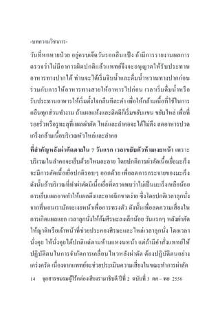 -บทความวิชาการ-
วันที่หกหายป่วย อยู่ครบเจ็ดวันรอกลืนแป้ ง ถ้ามีการรายงานผลการ
ตรวจว่าไม่มีอาการผิดปกติแล้วแพทย์จึงจะอนุญาตให้รับประทาน
อาหารทางปากได้ ท่านจะได้เริ่มจิบน้าและดื่มน้าหวานทางปากก่อน
ร่วมกับการให้อาหารทางสายให้อาหารไปก่อน เวลาเริ่มดื่มน้าหรือ
รับประทานอาหารให้เริ่มตั้งใจกลืนทีละคา เพื่อให้กล้ามเนื้อที่ใช้ในการ
กลืนทุกส่วนทางาน ถ้าแผลแห้งและติดดีก็เริ่มขยับแขน ขยับไหล่ เพื่อที่
รอยรั่วหรือรูทะลุที่แผลผ่าตัด ไหล่และลาคอจะได้ไม่ตึง ลดอาหารปวด
เกร็งกล้ามเนื้อบริเวณหัวไหล่และลาคอ
ที่สาคัญหลังผ่าตัดภายใน 7 วันแรก เวลาขยับตัวห้ามเงยหน้า เพราะ
บริเวณในลาคอจะเย็บด้วยไหมละลาย โดยปกติการผ่าตัดเนื้อเยื่อมะเร็ง
จะมีการตัดเนื้อเยื่อปกติรอบๆ ออกด้วย เพื่อลดการกระจายของมะเร็ง
ดังนั้นถ้าบริเวณที่ทาผ่าตัดมีเนื้อเยื่อที่ตรวจพบว่าไม่เป็นมะเร็งเหลือน้อย
การเย็บแผลอาจทาให้แผลตึงและอาจฉีกขาดง่าย ซึ่งโดยปกติเวลาลุกนั่ง
จากที่นอนเรามักจะเงยหน้าเพื่อการทรงตัว ดังนั้นเพื่อลดความเสี่ยงใน
การเกิดแผลแยก เวลาลุกนั่งให้ก้มศีรษะลงเล็กน้อย วันแรกๆ หลังผ่าตัด
ให้ญาติหรือเจ้าหน้าที่ช่วยประคองศีรษะและไหล่เวลาลุกนั่ง โดยเวลา
นั่งคุย ให้นั่งคุยได้ปกติแต่ตามห้ามแหงนหน้า แต่ถ้ามีคาสั่งแพทย์ให้
ปฏิบัติตนในการจากัดการเคลื่อนไหวหลังผ่าตัด ต้องปฏิบัติตนอย่าง
เคร่งครัด เนื่องจากแพทย์จะช่วยประเมินความเสี่ยงในขณะทาการผ่าตัด
14 จุลสารชมรมผู้ไร้กล่องเสียงรามาธิบดี ปีที่ 2 ฉบับที่ 3 ตค – พย 2558
 