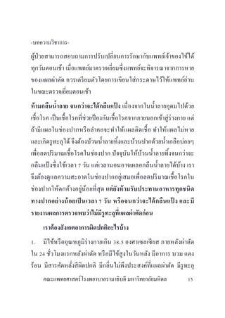 -บทความวิชาการ-
ผู้ป่วยสามารถสอบถามการปรับเปลี่ยนการรักษากับแพทย์เจ้าของไข้ได้
ทุกวันตอนเช้า เมื่อแพทย์มาตรวจเยี่ยมซึ่งแพทย์จะพิจารณาจากการหาย
ของแผลผ่าตัด ควรเตรียมตัวโดยการเขียนใส่กระดาษไว้ให้แพทย์อ่าน
ในขณะตรวจเยี่ยมตอนเช้า
ห้ามกลืนน้าลาย จนกว่าจะได้กลืนแป้ ง เนื่องจากในน้าลายอุดมไปด้วย
เชื้อโรค เป็นเชื้อโรคที่ช่วยป้ องกันเชื้อโรคจากภายนอกเข้าสู่ร่างกาย แต่
ถ้ามีแผลในช่องปากหรือลาคอจะทาให้แผลติดเชื้อ ทาให้แผลไม่หาย
และเกิดรูทะลุได้ จึงต้องบ้วนน้าลายทิ้งและบ้วนปากด้วยน้าเกลือบ่อยๆ
เพื่อลดปริมาณเชื้อโรคในช่องปาก ปัจจุบันให้บ้วนน้าลายทิ้งจนกว่าจะ
กลืนแป้ งซึ่งใช้เวลา 7 วัน แต่เวลานอนอาจเผลอกลืนน้าลายได้บ้าง เรา
จึงต้องดูแลความสะอาดในช่องปากอยู่เสมอเพื่อลดปริมาณเชื้อโรคใน
ช่องปากให้ตกค้างอยู่น้อยที่สุด แต่ยังห้ามรับประทานอาหารทุกชนิด
ทางปากอย่างน้อยเป็ นเวลา 7 วัน หรือจนกว่าจะได้กลืนแป้ ง และมี
รายงานผลการตรวจพบว่าไม่มีรูทะลุที่แผลผ่าตัดก่อน
เราต้องสังเกตอาการผิดปกติอะไรบ้าง
1. มีไข้หรืออุณหภูมิร่างกายเกิน 38.5 องศาเซลเซียส ภายหลังผ่าตัด
ใน 24 ชั่วโมงแรกหลังผ่าตัด หรือมีไข้สูงในวันหลัง มีอาการ บวม แดง
ร้อน มีสารคัดหลั่งสีผิดปกติ มีกลิ่นไม่พึงประสงค์ที่แผลผ่าตัด มีรูทะลุ
คณะแพทยศาสตร์โรงพยาบาลรามาธิบดี มหาวิทยาลัยมหิดล 15
 