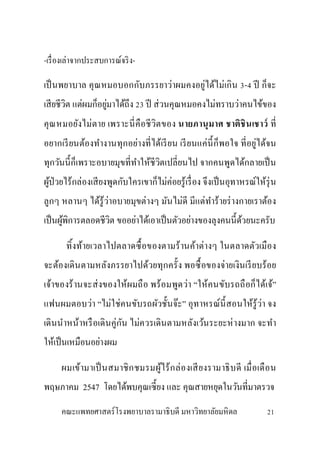 -เรื่องเล่าจากประสบการณ์จริง-
เป็นพยาบาล คุณหมอบอกกับภรรยาว่าผมคงอยู่ได้ไม่เกิน 3-4 ปี ก็จะ
เสียชีวิต แต่ผมก็อยู่มาได้ถึง 23 ปี ส่วนคุณหมอคงไม่ทราบว่าคนไข้ของ
คุณหมอยังไม่ตาย เพราะนี่คือชีวิตของ นายภานุมาศ ชาติชินเชาว์ ที่
อยากเรียนต้องทางานทุกอย่างที่ได้เรียน เรียนแค่นี้ก็พอใจ ที่อยู่ได้จน
ทุกวันนี้ก็เพราะอบายมุขที่ทาให้ชีวิตเปลี่ยนไป จากคนพูดได้กลายเป็น
ผู้ป่วยไร้กล่องเสียงพูดกับใครเขาก็ไม่ค่อยรู้เรื่อง จึงเป็นอุทาหรณ์ให้รุ่น
ลูกๆ หลานๆ ได้รู้ว่าอบายมุขต่างๆ มันไม่ดี มีแต่ทาร้ายร่างกายเราต้อง
เป็นผู้พิการตลอดชีวิต ขออย่าได้เอาเป็นตัวอย่างของลุงคนนี้ด้วยนะครับ
ทิ้งท้ายเวลาไปตลาดซื้อของตามร้านค้าต่างๆ ในตลาดตัวเมือง
จะต้องเดินตามหลังภรรยาไปด้วยทุกครั้ง พอซื้อของจ่ายเงินเรียบร้อย
เจ้าของร้านจะส่งของให้ผมถือ พร้อมพูดว่า “ให้คนขับรถถือก็ได้เจ้”
แฟนผมตอบว่า “ไม่ใช่คนขับรถผัวชั้นจ๊ะ” อุทาหรณ์นี้สอนให้รู้ว่า จง
เดินนาหน้าหรือเดินคู่กัน ไม่ควรเดินตามหลังเว้นระยะห่างมาก จะทา
ให้เป็นเหมือนอย่างผม
ผมเข้ามาเป็นสมาชิกชมรมผู้ไร้กล่องเสียงรามาธิบดี เมื่อเดือน
พฤษภาคม 2547 โดยได้พบคุณเซี้ยง และ คุณสายหยุดในวันที่มาตรวจ
คณะแพทยศาสตร์โรงพยาบาลรามาธิบดี มหาวิทยาลัยมหิดล 21
 