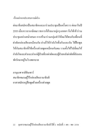 -เรื่องเล่าจากประสบการณ์จริง-
ต่อมาจึงสมัครเป็นสมาชิกและมาร่วมประชุมเป็นครั้งคราว ต่อมาในปี
2555 เมื่อภรรยาเกษียณราชการก็ย้ายมาอยู่กรุงเทพฯ จึงได้เข้าร่วม
ประชุมอย่างสม่าเสมอ การเข้ามาร่วมกลุ่มทาให้ผมได้พบกับเพื่อนที่
ผ่าตัดกล่องเสียงเหมือนกัน ต่างก็ให้กาลังใจซึ่งกันและกัน ได้ฝึกพูด
ให้กับสมาชิกที่ใช้เครื่องช่วยพูดเหมือนกับผม รวมทั้งได้ไปเยี่ยมให้
กาลังใจและคาแนะนาแก่ผู้ป่วยที่รอผ่าตัดและผู้ป่วยหลังผ่าตัดที่ยังนอน
พักรักษาอยู่ในโรงพยาบาล
ภานุมาศ ชาติชินเชาว์
สมาชิกชมรมผู้ไร้กล่องเสียงรามาธิบดี
อาสาสมัครครูฝึกพูดด้วยเครื่องช่วยพูด
22 จุลสารชมรมผู้ไร้กล่องเสียงรามาธิบดี ปีที่ 2 ฉบับที่ 3 ตค – พย 2558
 