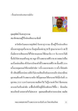- เรื่องเล่าจากประสบการณ์จริง-
คุณสุทัศน์ อินทรสุวรรณ
สมาชิกชมรมผู้ไร้กล่องเสียงรามาธิบดี
สวัสดีครับผมนายสุทัศน์ อินทรสุวรรณ เป็ นผู้ไร้กล่องเสียง
เนื่องจากสูบบุหรี่มานาน เริ่มสูบตั้งแต่อายุ 20 ปี สูบมานานกว่า 40 ปี
เริ่มมีอาการเสียงแหบได้ไปหาหมอและได้ยามากิน 2-3 วัน อาการไม่ดี
ขึ้นจึงไปหาหมอด้านหู คอ จมูก ที่โรงพยาบาลศิริราช ตรวจพบว่าเป็น
มะเร็งกล่องเสียง เข้ารับการรักษาตัวที่โรงพยาบาลศิริราช ตั้งแต่ปี 2554
ครั้งแรกคุณหมอให้ยาเคมีบาบัด 7 ครั้ง และฉายแสง 35 ครั้ง ก็ค่อยยัง
ชั่ว เสียงดีขึ้นหน่อย แต่อีกไม่นานเสียงก็กลับมาแหบอีก ต่อมาเดือน
ตุลาคมต้องเข้าโรงพยาบาลอีก ทีนี้คุณหมอได้เจาะคอให้เมื่อวันที่ 24
ตุลาคม 2555 ระหว่างเจาะคอ ผมช็อกไป ไม่รู้นานเท่าไหร่ ช็อกนอน
เจาะคอในห้องผ่าตัด มาฟื้ นอีกทีก็อยู่ที่ห้องพักคนไข้ชั้น 1 ตึกเฉลิม
พระเกียรติ นอนหายใจไม่สะดวก คุณหมอต้องทาการเจาะปอด ผมคิด
คณะแพทยศาสตร์โรงพยาบาลรามาธิบดี มหาวิทยาลัยมหิดล 23
 