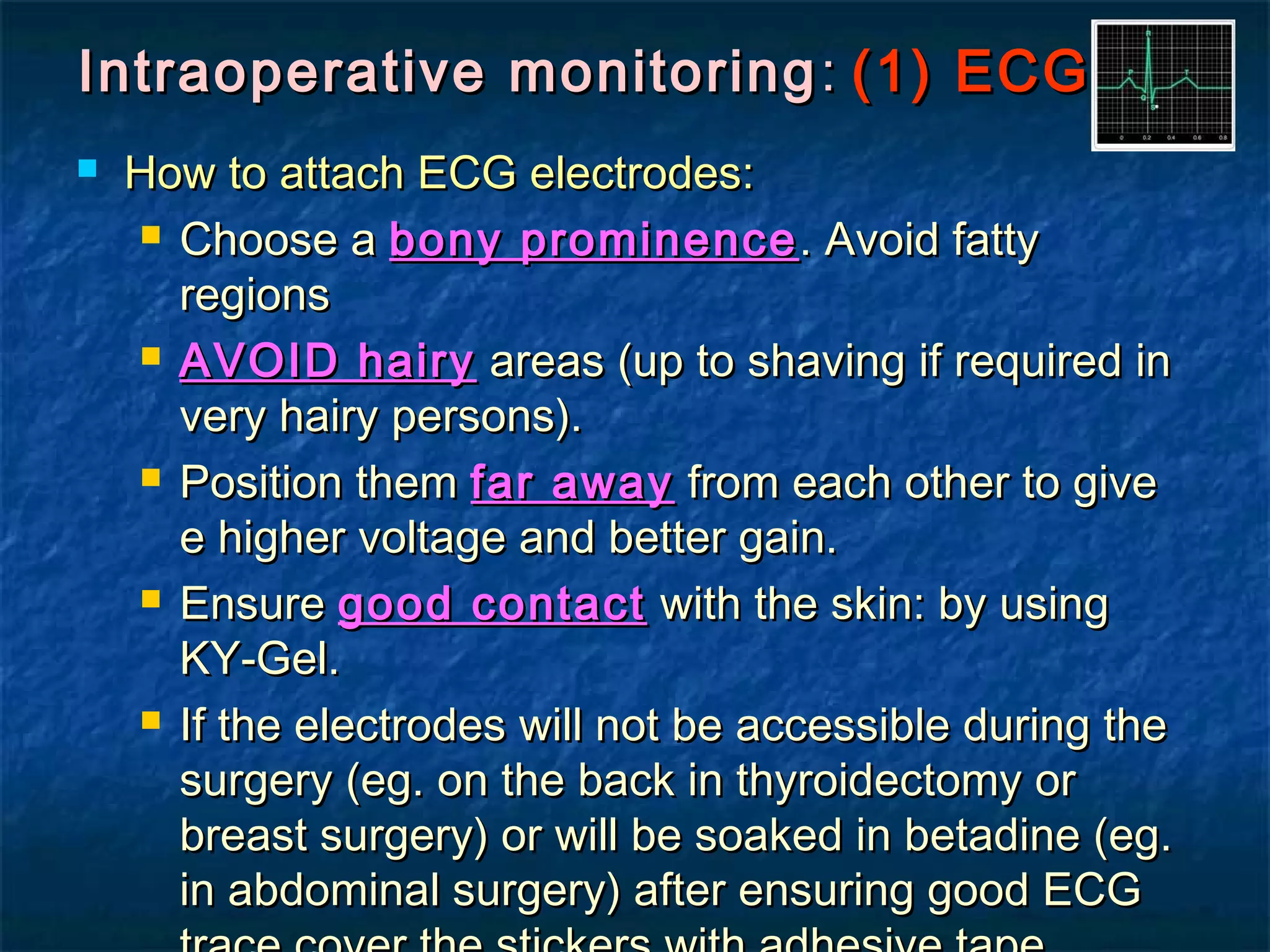 Intraoperative monitoringIntraoperative monitoring :: (1) ECG(1) ECG
 How to attach ECG electrodes:How to attach ECG electrodes:
 Choose aChoose a bony prominencebony prominence . Avoid fatty. Avoid fatty
regionsregions
 AVOID hairyAVOID hairy areas (up to shaving if required inareas (up to shaving if required in
very hairy persons).very hairy persons).
 Position themPosition them far awayfar away from each other to givefrom each other to give
e higher voltage and better gain.e higher voltage and better gain.
 EnsureEnsure good contactgood contact with the skin: by usingwith the skin: by using
KY-Gel.KY-Gel.
 If the electrodes will not be accessible during theIf the electrodes will not be accessible during the
surgery (eg. on the back in thyroidectomy orsurgery (eg. on the back in thyroidectomy or
breast surgery) or will be soaked in betadine (eg.breast surgery) or will be soaked in betadine (eg.
in abdominal surgery) after ensuring good ECGin abdominal surgery) after ensuring good ECG
 