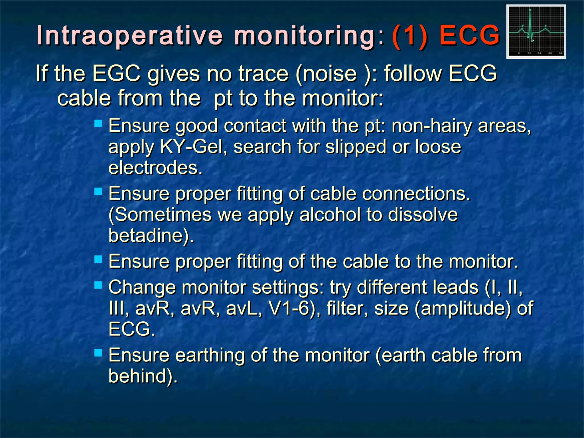 Intraoperative monitoringIntraoperative monitoring :: (1) ECG(1) ECG
If the EGC gives no trace (noiseIf the EGC gives no trace (noise ): follow ECG): follow ECG
cable from the pt to the monitor:cable from the pt to the monitor:
 Ensure good contact with the pt: non-hairy areas,Ensure good contact with the pt: non-hairy areas,
apply KY-Gel, search for slipped or looseapply KY-Gel, search for slipped or loose
electrodes.electrodes.
 Ensure proper fitting of cable connections.Ensure proper fitting of cable connections.
(Sometimes we apply alcohol to dissolve(Sometimes we apply alcohol to dissolve
betadine).betadine).
 Ensure proper fitting of the cable to the monitor.Ensure proper fitting of the cable to the monitor.
 Change monitor settings: try different leads (I, II,Change monitor settings: try different leads (I, II,
III, avR, avR, avL, V1-6), filter, size (amplitude) ofIII, avR, avR, avL, V1-6), filter, size (amplitude) of
ECG.ECG.
 Ensure earthing of the monitor (earth cable fromEnsure earthing of the monitor (earth cable from
behind).behind).
 
