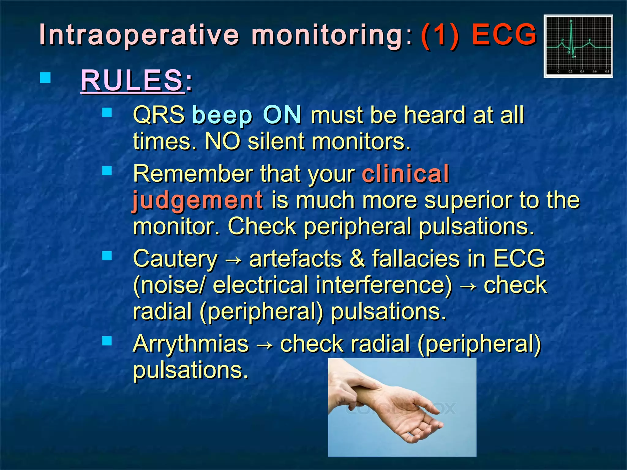 Intraoperative monitoringIntraoperative monitoring :: (1) ECG(1) ECG
 RULESRULES::
 QRSQRS beep ONbeep ON must be heard at allmust be heard at all
times. NO silent monitors.times. NO silent monitors.
 Remember that yourRemember that your clinicalclinical
judgementjudgement is much more superior to theis much more superior to the
monitor. Check peripheral pulsations.monitor. Check peripheral pulsations.
 Cautery → artefacts & fallacies in ECGCautery → artefacts & fallacies in ECG
(noise/ electrical interference) → check(noise/ electrical interference) → check
radial (peripheral) pulsations.radial (peripheral) pulsations.
 Arrythmias → check radial (peripheral)Arrythmias → check radial (peripheral)
pulsations.pulsations.
 