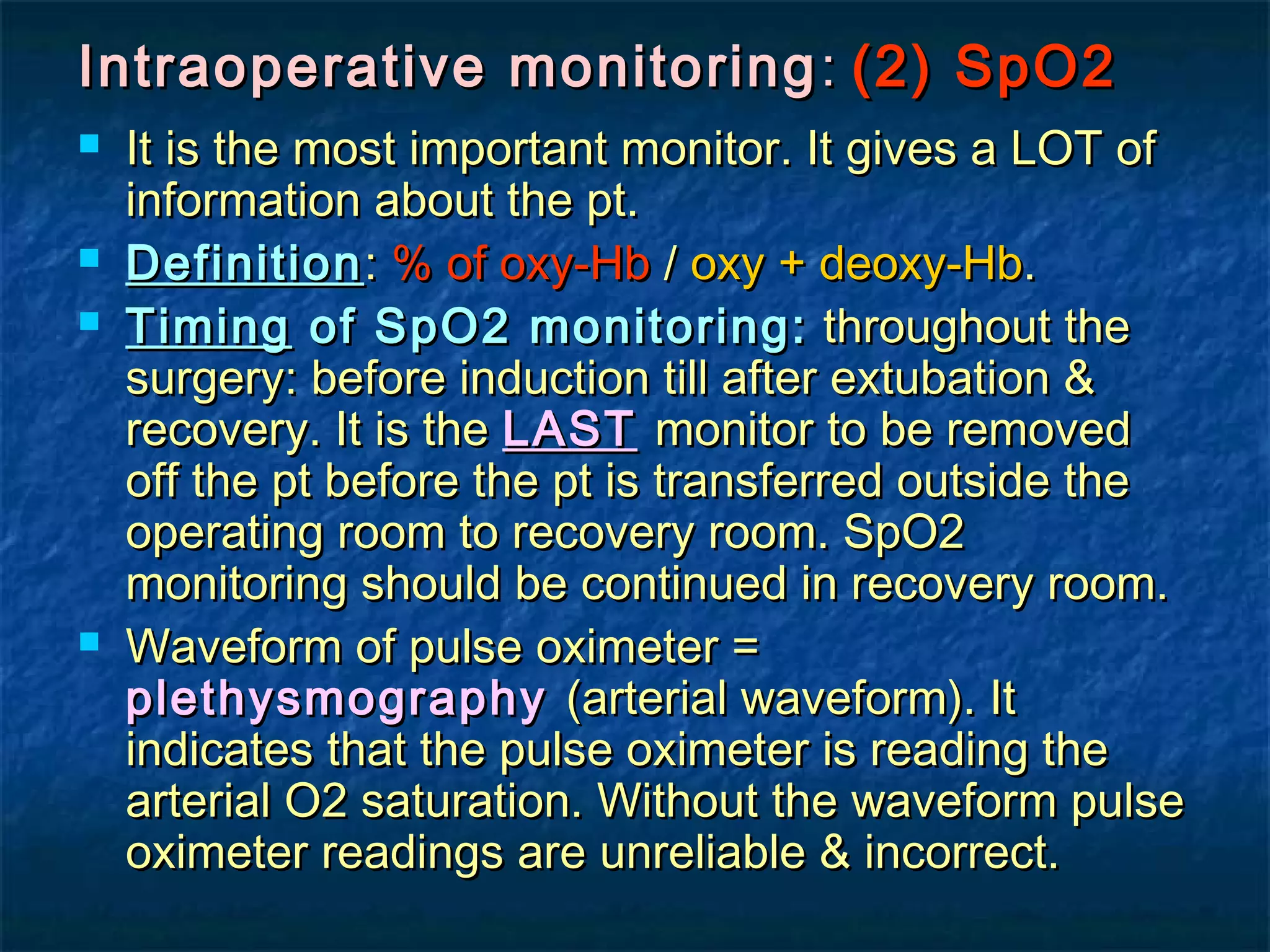 Intraoperative monitoringIntraoperative monitoring :: (2) SpO2(2) SpO2
 It is the most important monitor. It gives a LOT ofIt is the most important monitor. It gives a LOT of
information about the pt.information about the pt.
 DefinitionDefinition:: % of oxy-Hb% of oxy-Hb // oxy + deoxy-Hboxy + deoxy-Hb..
 TimingTiming of SpO2 monitoring:of SpO2 monitoring: throughout thethroughout the
surgery: before induction till after extubation &surgery: before induction till after extubation &
recovery. It is therecovery. It is the LASTLAST monitor to be removedmonitor to be removed
off the pt before the pt is transferred outside theoff the pt before the pt is transferred outside the
operating room to recovery room. SpO2operating room to recovery room. SpO2
monitoring should be continued in recovery room.monitoring should be continued in recovery room.
 Waveform of pulse oximeter =Waveform of pulse oximeter =
plethysmographyplethysmography (arterial waveform). It(arterial waveform). It
indicates that the pulse oximeter is reading theindicates that the pulse oximeter is reading the
arterial O2 saturation. Without the waveform pulsearterial O2 saturation. Without the waveform pulse
oximeter readings are unreliable & incorrect.oximeter readings are unreliable & incorrect.
 
