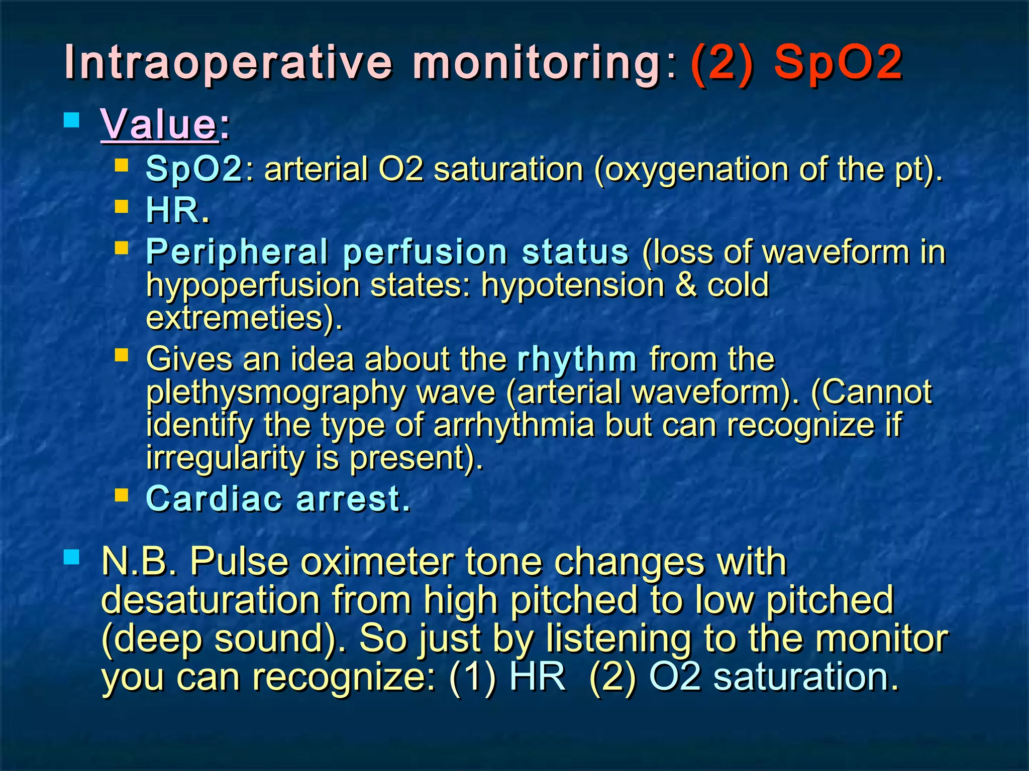 Intraoperative monitoringIntraoperative monitoring :: (2) SpO2(2) SpO2
 ValueValue::
 SpO2SpO2: arterial O2 saturation (oxygenation of the pt).: arterial O2 saturation (oxygenation of the pt).
 HRHR..
 Peripheral perfusion statusPeripheral perfusion status (loss of waveform in(loss of waveform in
hypoperfusion states: hypotension & coldhypoperfusion states: hypotension & cold
extremeties).extremeties).
 Gives an idea about theGives an idea about the rhythmrhythm from thefrom the
plethysmography wave (arterial waveform). (Cannotplethysmography wave (arterial waveform). (Cannot
identify the type of arrhythmia but can recognize ifidentify the type of arrhythmia but can recognize if
irregularity is present).irregularity is present).
 Cardiac arrest.Cardiac arrest.
 N.B. Pulse oximeter tone changes withN.B. Pulse oximeter tone changes with
desaturation from high pitched to low pitcheddesaturation from high pitched to low pitched
(deep sound). So just by listening to the monitor(deep sound). So just by listening to the monitor
you can recognize:you can recognize: (1)(1) HRHR (2)(2) O2 saturationO2 saturation..
 