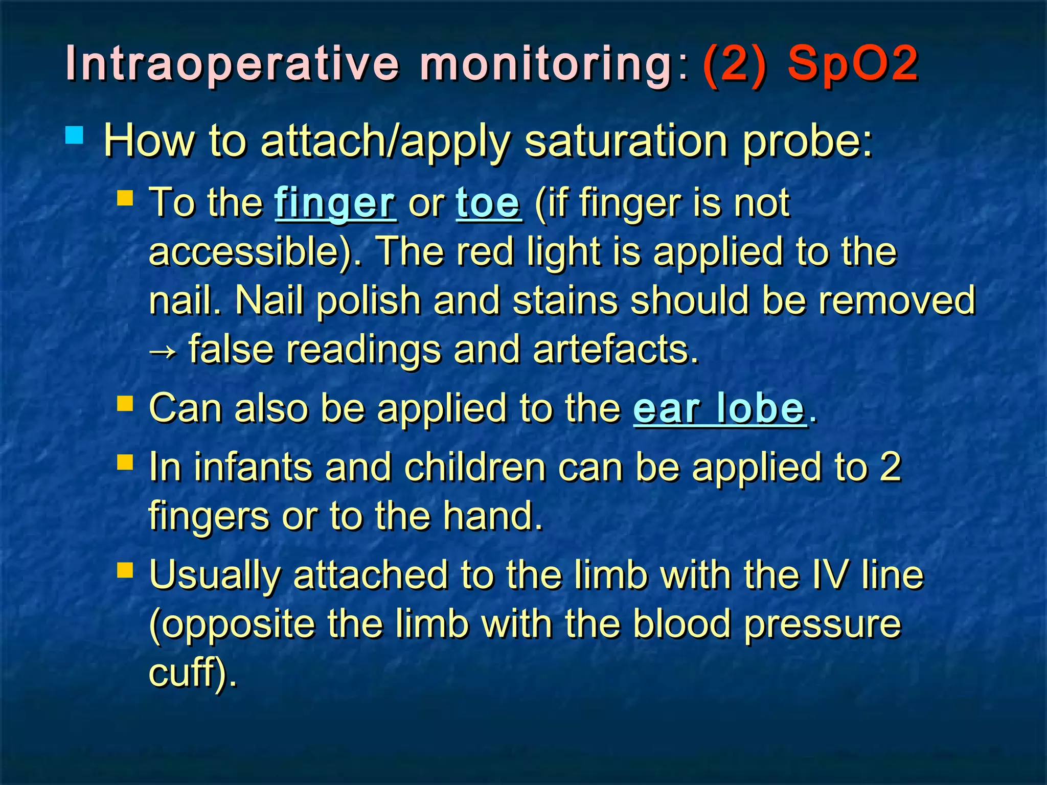 Intraoperative monitoringIntraoperative monitoring :: (2) SpO2(2) SpO2
 How to attach/apply saturation probe:How to attach/apply saturation probe:
 To theTo the fingerfinger oror toetoe (if finger is not(if finger is not
accessible). The red light is applied to theaccessible). The red light is applied to the
nail. Nail polish and stains should be removednail. Nail polish and stains should be removed
→ false readings and artefacts.→ false readings and artefacts.
 Can also be applied to theCan also be applied to the ear lobeear lobe..
 In infants and children can be applied to 2In infants and children can be applied to 2
fingers or to the hand.fingers or to the hand.
 Usually attached to the limb with the IV lineUsually attached to the limb with the IV line
(opposite the limb with the blood pressure(opposite the limb with the blood pressure
cuff).cuff).
 