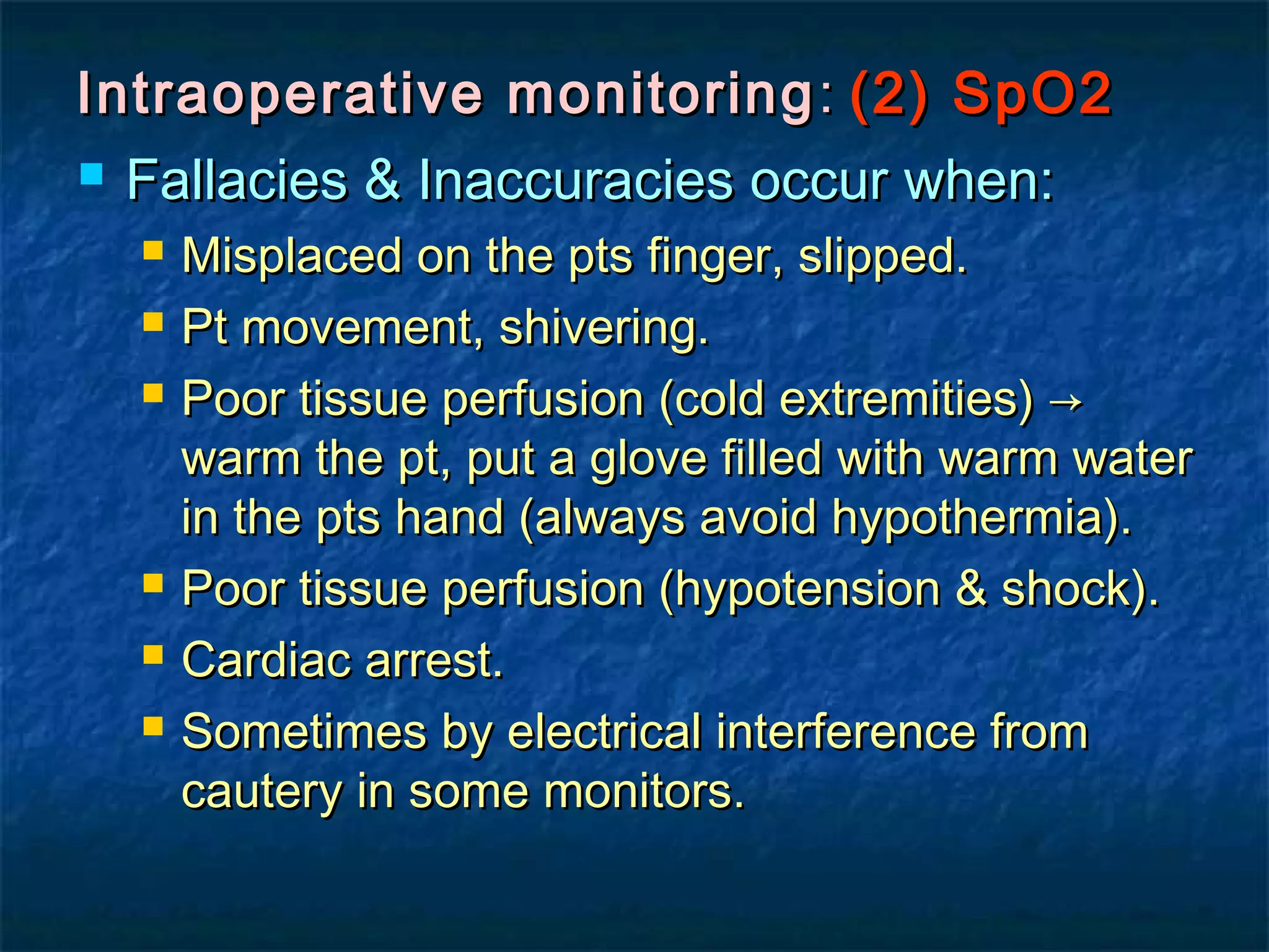 Intraoperative monitoringIntraoperative monitoring :: (2) SpO2(2) SpO2
 Fallacies & Inaccuracies occur when:Fallacies & Inaccuracies occur when:
 Misplaced on the pts finger, slipped.Misplaced on the pts finger, slipped.
 Pt movement, shivering.Pt movement, shivering.
 Poor tissue perfusion (cold extremities) →Poor tissue perfusion (cold extremities) →
warm the pt, put a glove filled with warm waterwarm the pt, put a glove filled with warm water
in the pts hand (always avoid hypothermia).in the pts hand (always avoid hypothermia).
 Poor tissue perfusion (hypotension & shock).Poor tissue perfusion (hypotension & shock).
 Cardiac arrest.Cardiac arrest.
 Sometimes by electrical interference fromSometimes by electrical interference from
cautery in some monitors.cautery in some monitors.
 