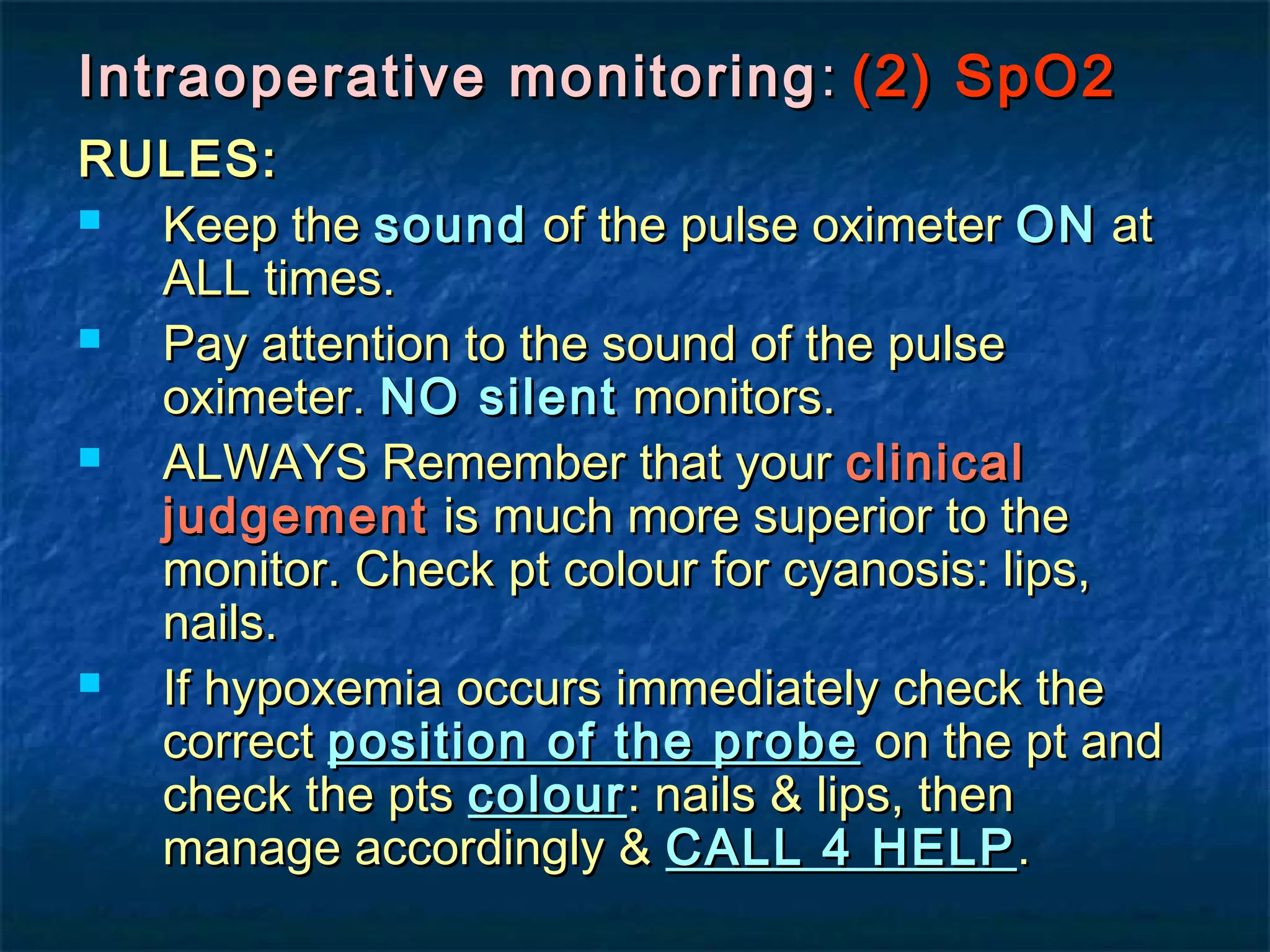Intraoperative monitoringIntraoperative monitoring :: (2) SpO2(2) SpO2
RULES:RULES:
 Keep theKeep the soundsound of the pulse oximeterof the pulse oximeter ONON atat
ALL times.ALL times.
 Pay attention to the sound of the pulsePay attention to the sound of the pulse
oximeter.oximeter. NO silentNO silent monitors.monitors.
 ALWAYS Remember that yourALWAYS Remember that your clinicalclinical
judgementjudgement is much more superior to theis much more superior to the
monitor. Check pt colour for cyanosis: lips,monitor. Check pt colour for cyanosis: lips,
nails.nails.
 If hypoxemia occurs immediately check theIf hypoxemia occurs immediately check the
correctcorrect position of the probeposition of the probe on the pt andon the pt and
check the ptscheck the pts colourcolour: nails & lips, then: nails & lips, then
manage accordingly &manage accordingly & CALL 4 HELPCALL 4 HELP..
 