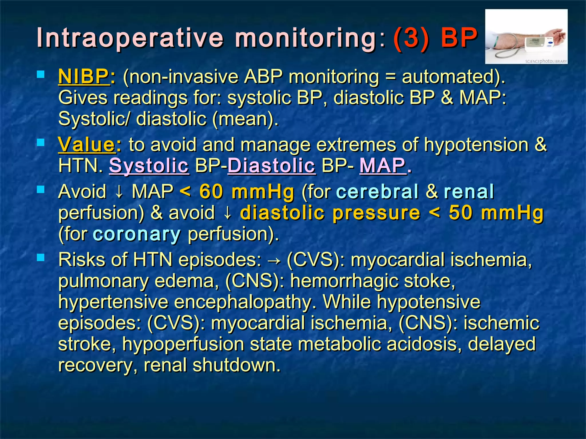 Intraoperative monitoringIntraoperative monitoring :: (3) BP(3) BP
 NIBPNIBP:: (non-invasive ABP monitoring = automated).(non-invasive ABP monitoring = automated).
Gives readings for: systolic BP, diastolic BP & MAP:Gives readings for: systolic BP, diastolic BP & MAP:
Systolic/ diastolic (mean).Systolic/ diastolic (mean).
 ValueValue:: to avoid and manage extremes of hypotension &to avoid and manage extremes of hypotension &
HTN.HTN. SystolicSystolic BP-BP-DiastolicDiastolic BP-BP- MAPMAP..
 Avoid ↓ MAPAvoid ↓ MAP < 60 mmHg< 60 mmHg (for(for cerebralcerebral && renalrenal
perfusion) & avoid ↓perfusion) & avoid ↓ diastolic pressure < 50 mmHgdiastolic pressure < 50 mmHg
(for(for coronarycoronary perfusion).perfusion).
 Risks of HTN episodes: → (CVS): myocardial ischemia,Risks of HTN episodes: → (CVS): myocardial ischemia,
pulmonary edema, (CNS): hemorrhagic stoke,pulmonary edema, (CNS): hemorrhagic stoke,
hypertensive encephalopathy. While hypotensivehypertensive encephalopathy. While hypotensive
episodes: (CVS): myocardial ischemia, (CNS): ischemicepisodes: (CVS): myocardial ischemia, (CNS): ischemic
stroke, hypoperfusion state metabolic acidosis, delayedstroke, hypoperfusion state metabolic acidosis, delayed
recovery, renal shutdown.recovery, renal shutdown.
 