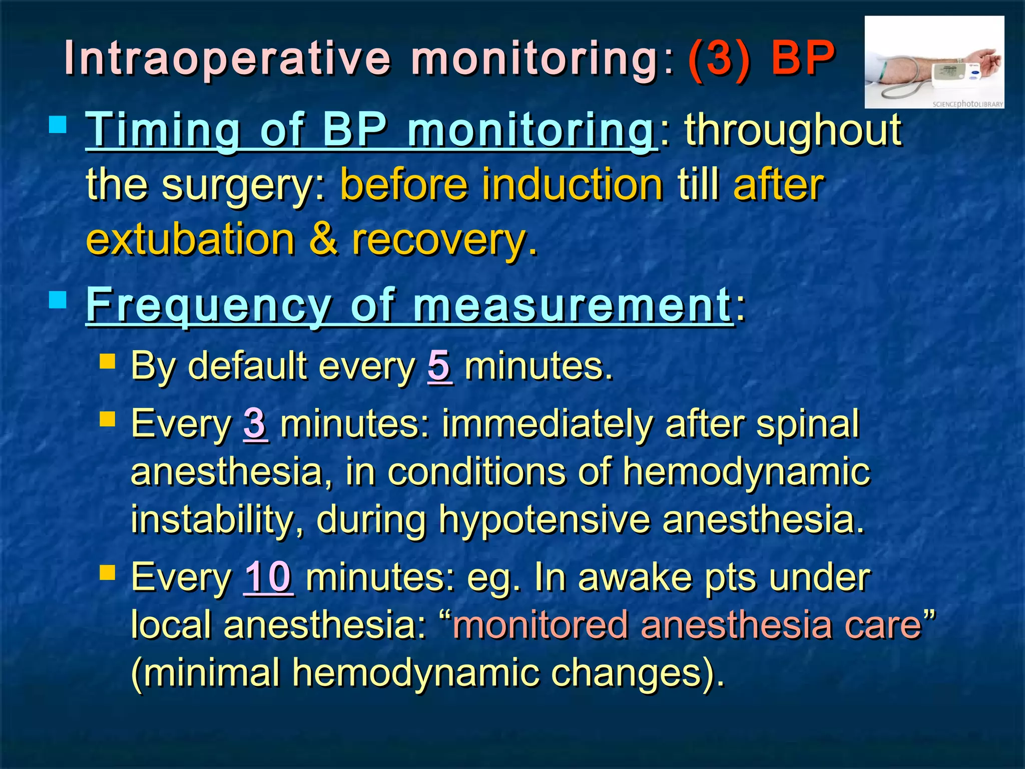 Intraoperative monitoringIntraoperative monitoring :: (3) BP(3) BP
 Timing of BP monitoringTiming of BP monitoring : throughout: throughout
the surgery:the surgery: before inductionbefore induction tilltill afterafter
extubation & recovery.extubation & recovery.
 Frequency of measurementFrequency of measurement ::
 By default everyBy default every 55 minutes.minutes.
 EveryEvery 33 minutes: immediately after spinalminutes: immediately after spinal
anesthesia, in conditions of hemodynamicanesthesia, in conditions of hemodynamic
instability, during hypotensive anesthesia.instability, during hypotensive anesthesia.
 EveryEvery 1010 minutes: eg. In awake pts underminutes: eg. In awake pts under
local anesthesia: “local anesthesia: “monitored anesthesia caremonitored anesthesia care””
(minimal hemodynamic changes).(minimal hemodynamic changes).
 
