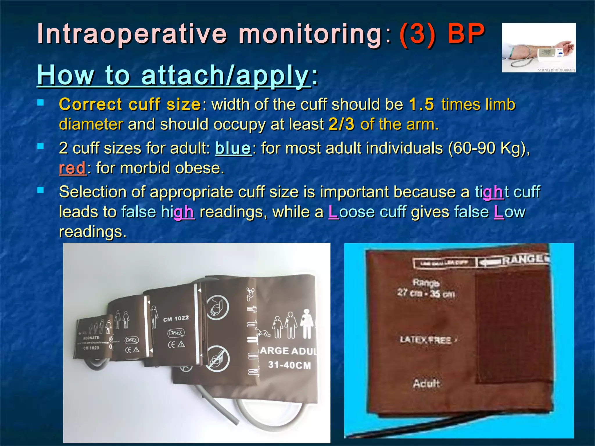 Intraoperative monitoringIntraoperative monitoring :: (3) BP(3) BP
How to attach/applyHow to attach/apply ::
 Correct cuff sizeCorrect cuff size : width of the cuff should be: width of the cuff should be 1.51.5 times limbtimes limb
diameterdiameter and should occupy at leastand should occupy at least 2/32/3 of the arm.of the arm.
 2 cuff sizes for adult:2 cuff sizes for adult: blueblue: for most adult individuals (60-90 Kg),: for most adult individuals (60-90 Kg),
redred: for morbid obese.: for morbid obese.
 Selection of appropriate cuff size is important because aSelection of appropriate cuff size is important because a titighght cufft cuff
leads toleads to false hifalse highgh readings, while areadings, while a LLoose cuffoose cuff givesgives falsefalse LLowow
readings.readings.
 