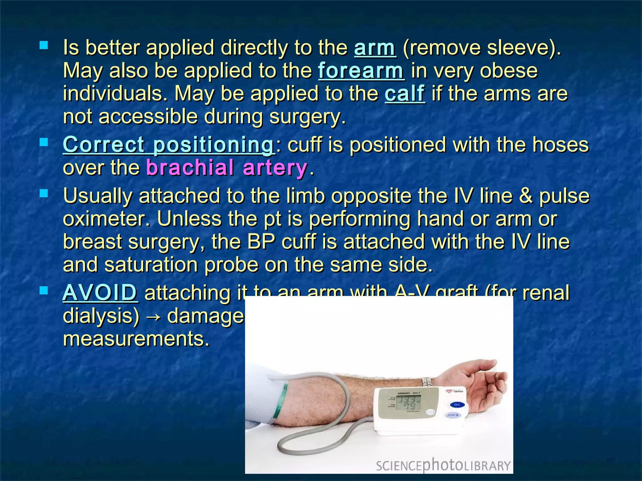  Is better applied directly to theIs better applied directly to the armarm (remove sleeve).(remove sleeve).
May also be applied to theMay also be applied to the forearmforearm in very obesein very obese
individuals. May be applied to theindividuals. May be applied to the calfcalf if the arms areif the arms are
not accessible during surgery.not accessible during surgery.
 Correct positioningCorrect positioning : cuff is positioned with the hoses: cuff is positioned with the hoses
over theover the brachial arterybrachial artery..
 Usually attached to the limb opposite the IV line & pulseUsually attached to the limb opposite the IV line & pulse
oximeter. Unless the pt is performing hand or arm oroximeter. Unless the pt is performing hand or arm or
breast surgery, the BP cuff is attached with the IV linebreast surgery, the BP cuff is attached with the IV line
and saturation probe on the same side.and saturation probe on the same side.
 AVOIDAVOID attaching it to an arm with A-V graft (for renalattaching it to an arm with A-V graft (for renal
dialysis) → damage of AV graft, & inaccuratedialysis) → damage of AV graft, & inaccurate
measurements.measurements.
 