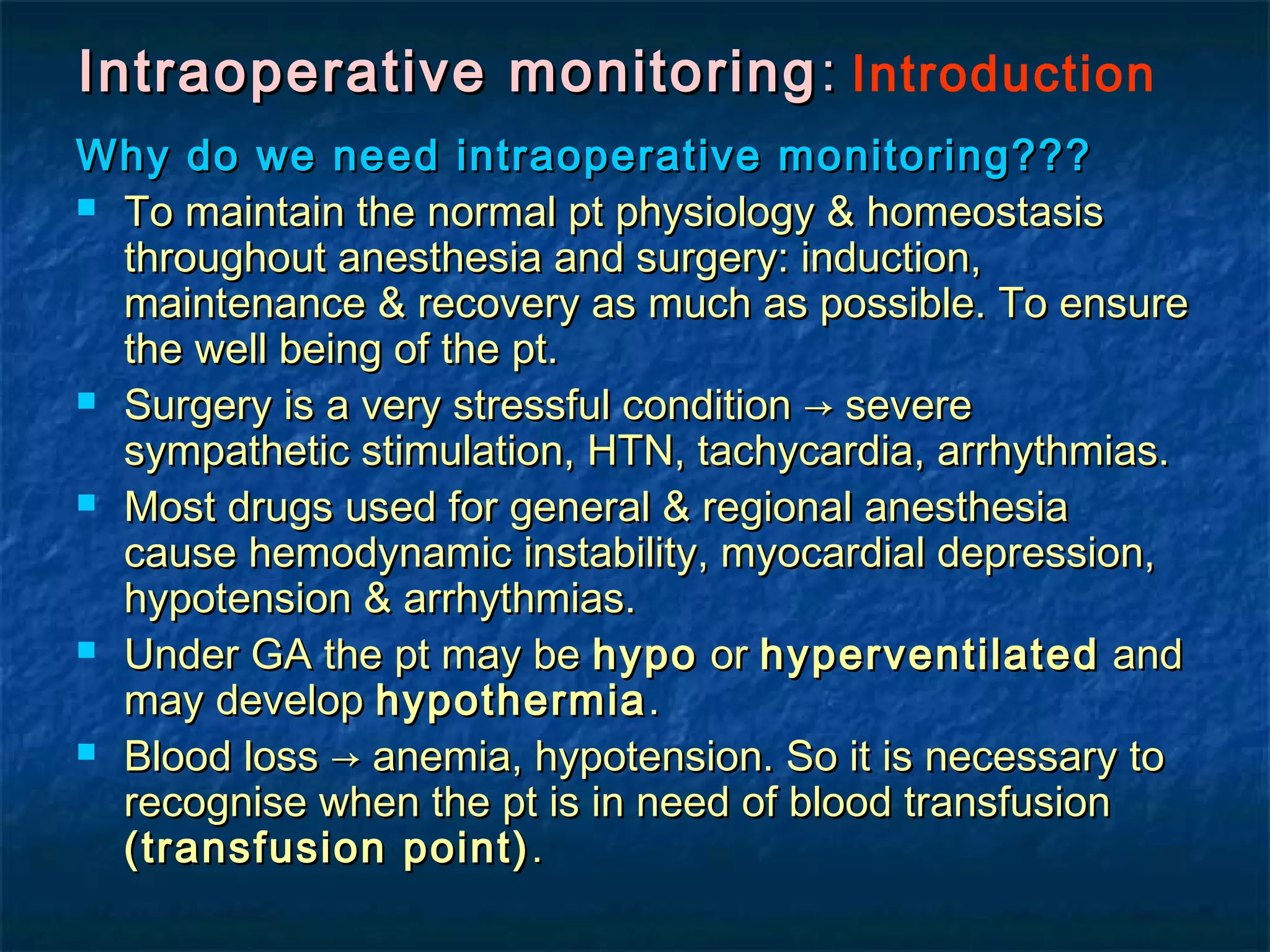 Intraoperative monitoringIntraoperative monitoring :: Introduction
Why do we need intraoperative monitoring???Why do we need intraoperative monitoring???
 To maintain the normal pt physiology & homeostasisTo maintain the normal pt physiology & homeostasis
throughout anesthesia and surgery: induction,throughout anesthesia and surgery: induction,
maintenance & recovery as much as possible. To ensuremaintenance & recovery as much as possible. To ensure
the well being of the pt.the well being of the pt.
 Surgery is a very stressful condition → severeSurgery is a very stressful condition → severe
sympathetic stimulation, HTN, tachycardia, arrhythmias.sympathetic stimulation, HTN, tachycardia, arrhythmias.
 Most drugs used for general & regional anesthesiaMost drugs used for general & regional anesthesia
cause hemodynamic instability, myocardial depression,cause hemodynamic instability, myocardial depression,
hypotension & arrhythmias.hypotension & arrhythmias.
 Under GA the pt may beUnder GA the pt may be hypohypo oror hyperventilatedhyperventilated andand
may developmay develop hypothermiahypothermia..
 Blood loss → anemia, hypotension. So it is necessary toBlood loss → anemia, hypotension. So it is necessary to
recognise when the pt is in need of blood transfusionrecognise when the pt is in need of blood transfusion
(transfusion point)(transfusion point) ..
 