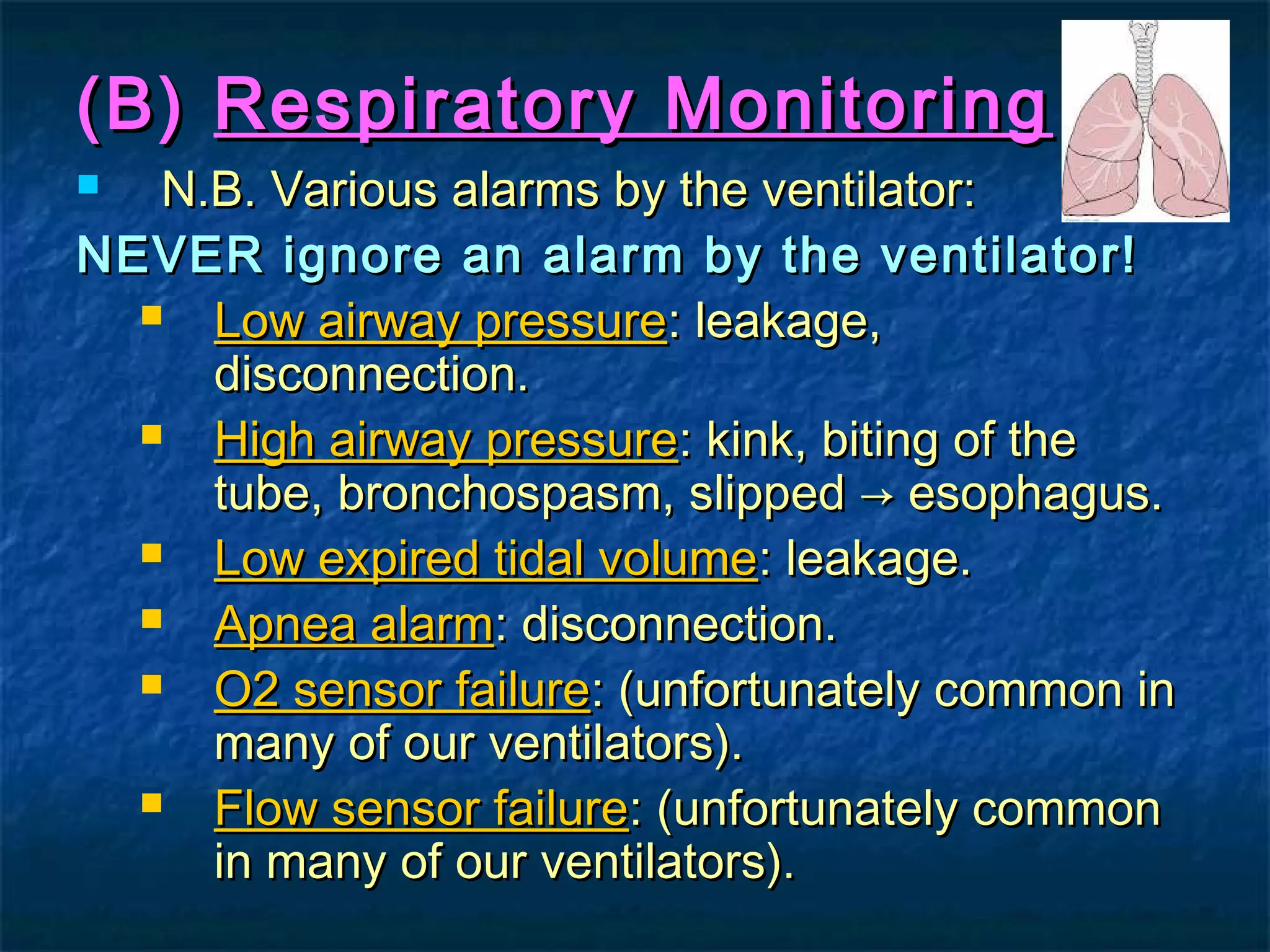 (B)(B) Respiratory MonitoringRespiratory Monitoring
 N.B. Various alarms by the ventilator:N.B. Various alarms by the ventilator:
NEVER ignore an alarm by the ventilator!NEVER ignore an alarm by the ventilator!
 Low airway pressureLow airway pressure: leakage,: leakage,
disconnection.disconnection.
 High airway pressureHigh airway pressure: kink, biting of the: kink, biting of the
tube, bronchospasm, slipped → esophagus.tube, bronchospasm, slipped → esophagus.
 Low expired tidal volumeLow expired tidal volume: leakage.: leakage.
 Apnea alarmApnea alarm: disconnection.: disconnection.
 O2 sensor failureO2 sensor failure: (unfortunately common in: (unfortunately common in
many of our ventilators).many of our ventilators).
 Flow sensor failureFlow sensor failure: (unfortunately common: (unfortunately common
in many of our ventilators).in many of our ventilators).
 