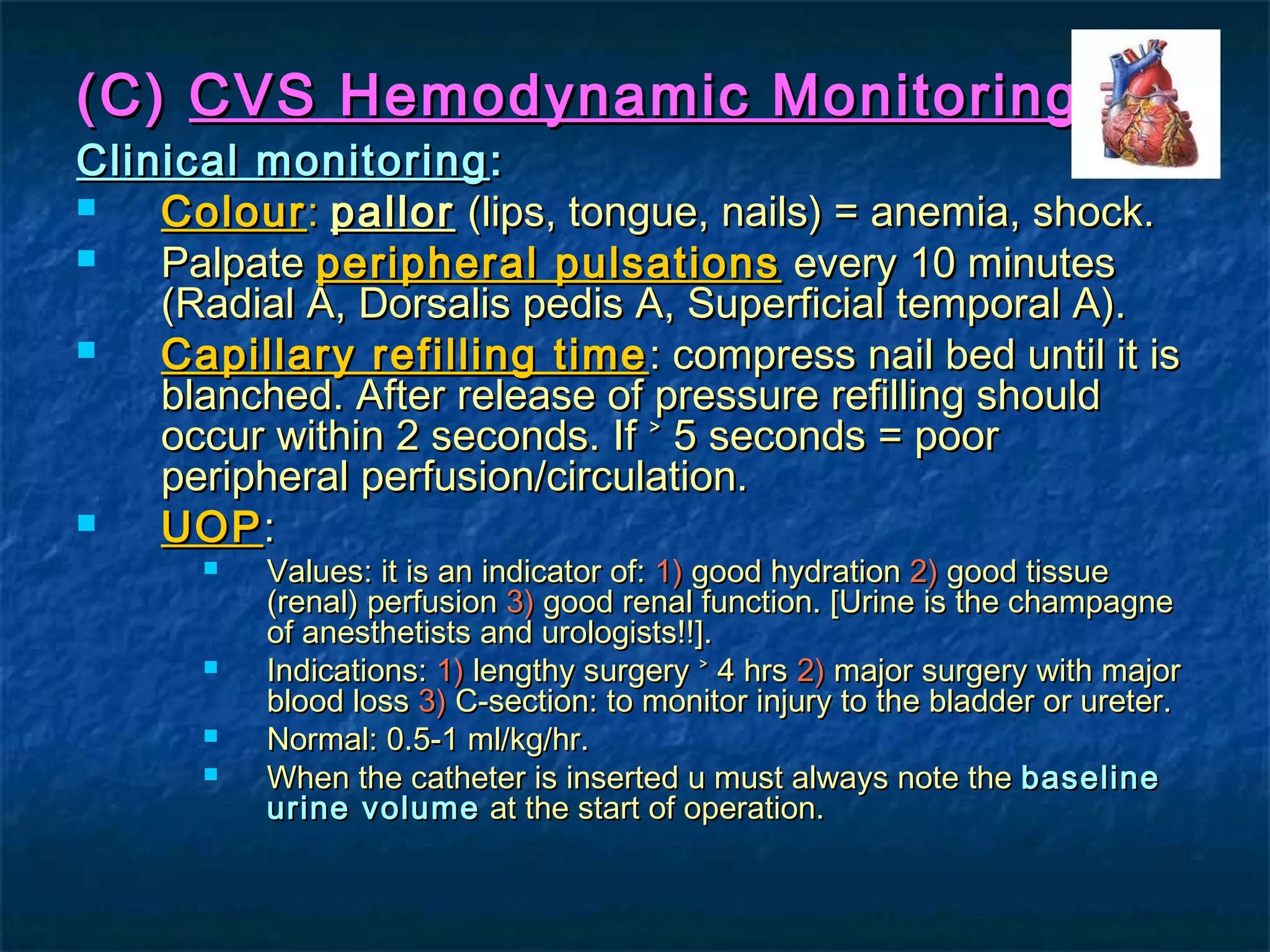 (C)(C) CVS Hemodynamic MonitoringCVS Hemodynamic Monitoring
Clinical monitoringClinical monitoring ::
 ColourColour:: pallorpallor (lips, tongue, nails) = anemia, shock.(lips, tongue, nails) = anemia, shock.
 PalpatePalpate peripheral pulsationsperipheral pulsations every 10 minutesevery 10 minutes
(Radial A, Dorsalis pedis A, Superficial temporal A).(Radial A, Dorsalis pedis A, Superficial temporal A).
 Capillary refilling timeCapillary refilling time : compress nail bed until it is: compress nail bed until it is
blanched. After release of pressure refilling shouldblanched. After release of pressure refilling should
occur within 2 seconds.occur within 2 seconds. If ˃ 5 seconds = poorIf ˃ 5 seconds = poor
peripheral perfusion/circulation.peripheral perfusion/circulation.
 UOPUOP::
 Values: it is an indicator of:Values: it is an indicator of: 1)1) good hydrationgood hydration 2)2) good tissuegood tissue
(renal) perfusion(renal) perfusion 3)3) good renal function. [Urine is the champagnegood renal function. [Urine is the champagne
of anesthetists and urologists!!].of anesthetists and urologists!!].
 Indications:Indications: 1)1) lengthy surgery ˃ 4 hrslengthy surgery ˃ 4 hrs 2)2) major surgery with majormajor surgery with major
blood lossblood loss 3)3) C-section: to monitor injury to the bladder or ureter.C-section: to monitor injury to the bladder or ureter.
 Normal: 0.5-1 ml/kg/hr.Normal: 0.5-1 ml/kg/hr.
 When the catheter is inserted u must always note theWhen the catheter is inserted u must always note the baselinebaseline
urine volumeurine volume at the start of operation.at the start of operation.
 