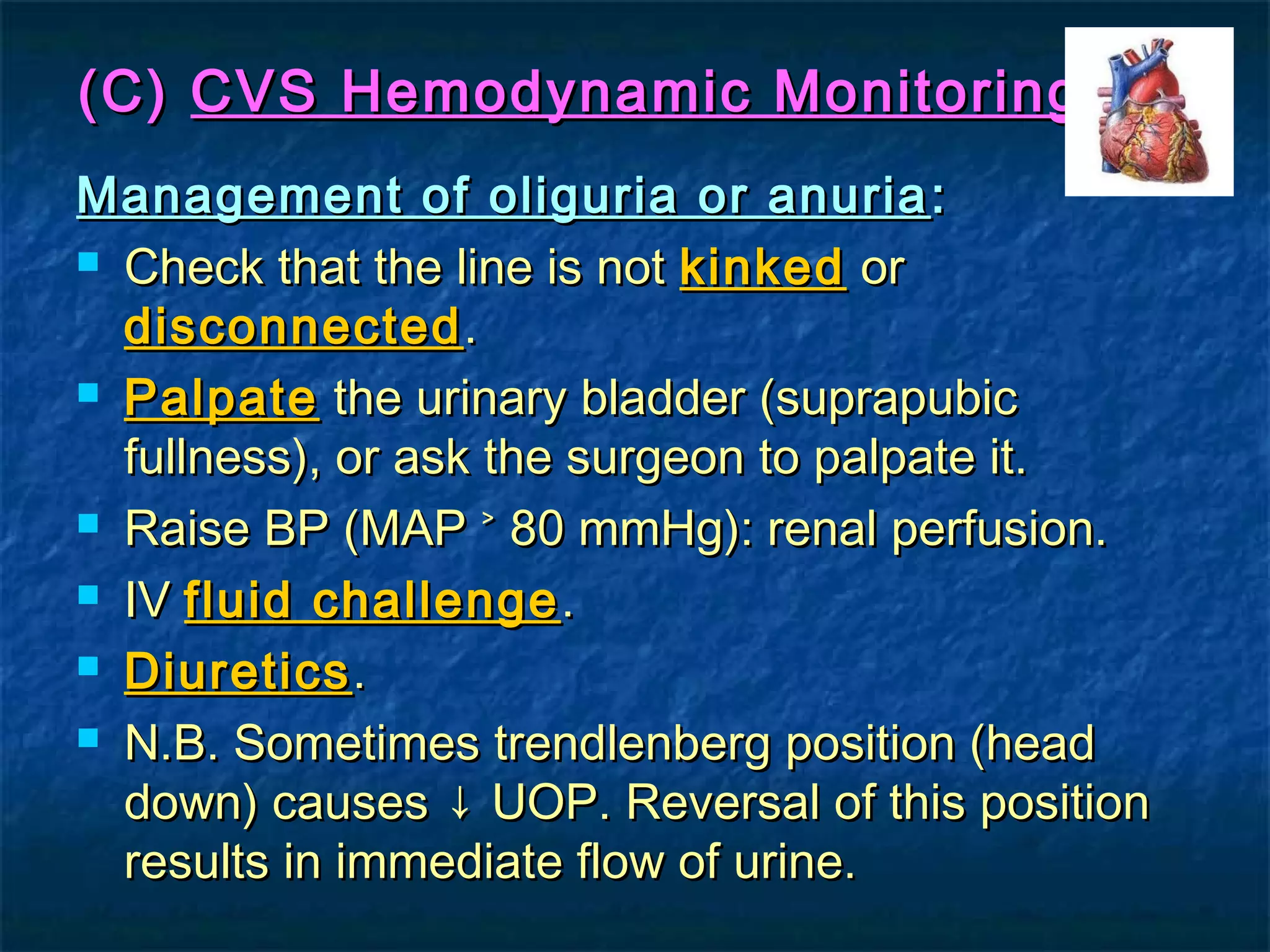 (C)(C) CVS Hemodynamic MonitoringCVS Hemodynamic Monitoring
Management of oliguria or anuriaManagement of oliguria or anuria ::
 Check that the line is notCheck that the line is not kinkedkinked oror
disconnecteddisconnected..
 PalpatePalpate the urinary bladder (suprapubicthe urinary bladder (suprapubic
fullness), or ask the surgeon to palpate it.fullness), or ask the surgeon to palpate it.
 Raise BP (MAP ˃ 80 mmHg): renal perfusion.Raise BP (MAP ˃ 80 mmHg): renal perfusion.
 IVIV fluid challengefluid challenge ..
 DiureticsDiuretics..
 N.B. Sometimes trendlenberg position (headN.B. Sometimes trendlenberg position (head
down) causes ↓ UOP. Reversal of this positiondown) causes ↓ UOP. Reversal of this position
results in immediate flow of urine.results in immediate flow of urine.
 