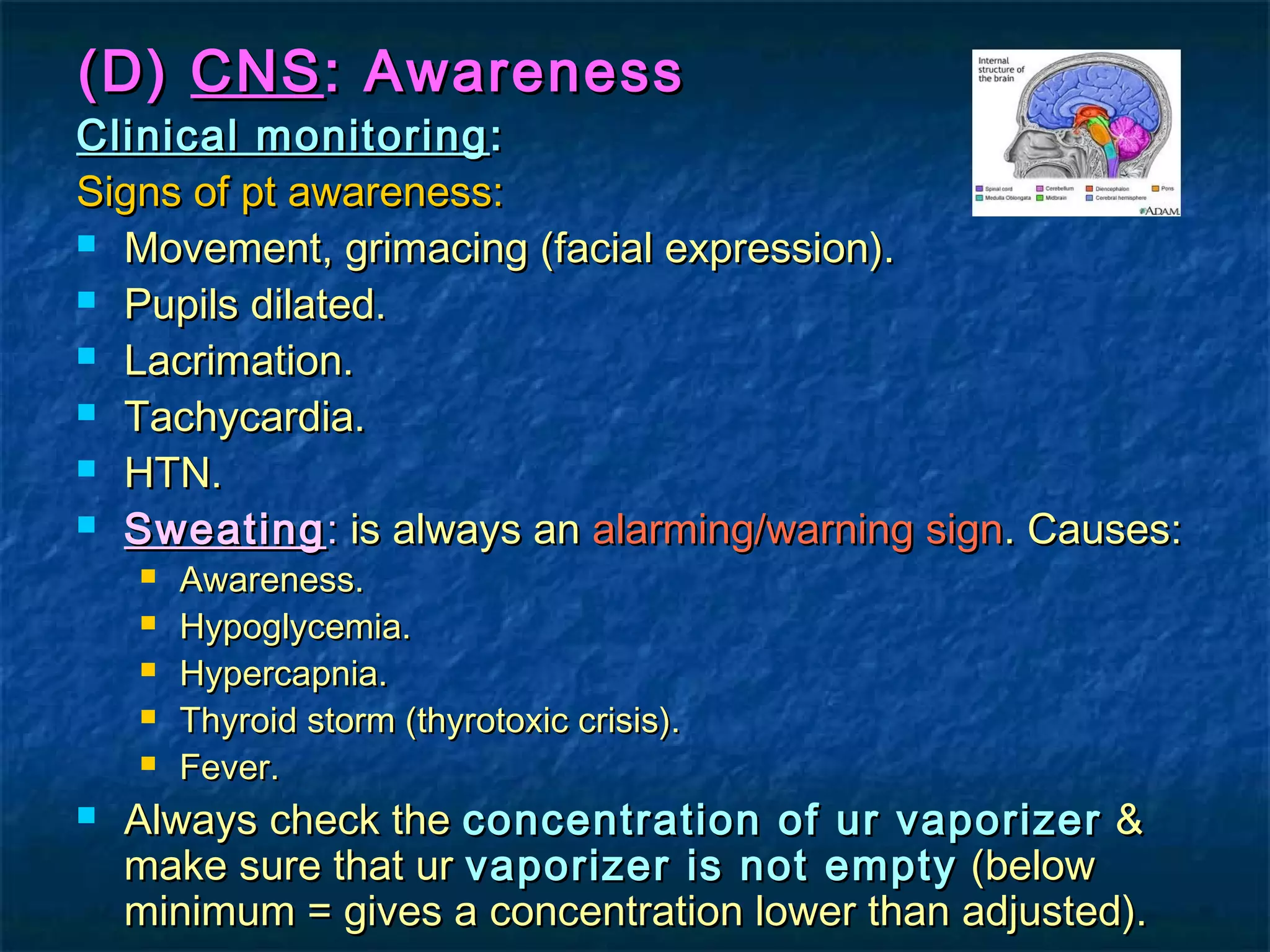 (D)(D) CNSCNS: Awareness: Awareness
Clinical monitoringClinical monitoring ::
Signs of pt awareness:Signs of pt awareness:
 Movement, grimacing (facial expression).Movement, grimacing (facial expression).
 Pupils dilated.Pupils dilated.
 Lacrimation.Lacrimation.
 Tachycardia.Tachycardia.
 HTN.HTN.
 SweatingSweating:: is always anis always an alarming/warning signalarming/warning sign. Causes:. Causes:
 Awareness.Awareness.
 Hypoglycemia.Hypoglycemia.
 Hypercapnia.Hypercapnia.
 Thyroid storm (thyrotoxic crisis).Thyroid storm (thyrotoxic crisis).
 Fever.Fever.
 Always check theAlways check the concentration of ur vaporizerconcentration of ur vaporizer &&
make sure that urmake sure that ur vaporizer is not emptyvaporizer is not empty (below(below
minimum = gives a concentration lower than adjusted).minimum = gives a concentration lower than adjusted).
 