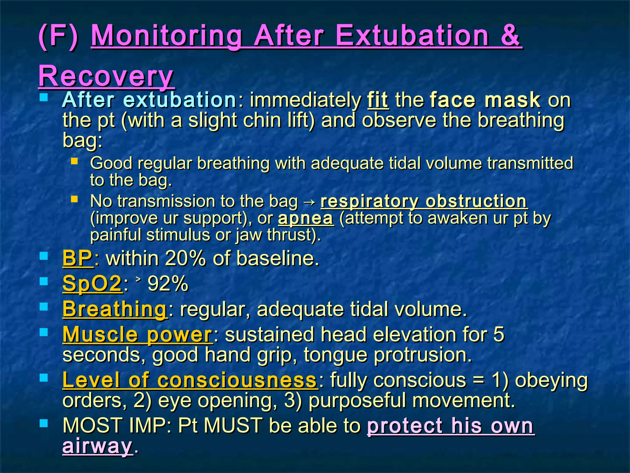 (F)(F) Monitoring After Extubation &Monitoring After Extubation &
RecoveryRecovery
 After extubationAfter extubation: immediately: immediately fitfit thethe face maskface mask onon
the pt (with a slight chin lift) and observe the breathingthe pt (with a slight chin lift) and observe the breathing
bag:bag:
 Good regular breathing with adequate tidal volume transmittedGood regular breathing with adequate tidal volume transmitted
to the bag.to the bag.
 No transmission to the bag →No transmission to the bag → respiratory obstructionrespiratory obstruction
(improve ur support), or(improve ur support), or apneaapnea (attempt to awaken ur pt by(attempt to awaken ur pt by
painful stimulus or jaw thrust).painful stimulus or jaw thrust).
 BPBP:: within 20% of baseline.within 20% of baseline.
 SpO2SpO2: ˃ 92%: ˃ 92%
 BreathingBreathing: regular, adequate tidal volume.: regular, adequate tidal volume.
 Muscle powerMuscle power : sustained head elevation for 5: sustained head elevation for 5
seconds, good hand grip, tongue protrusion.seconds, good hand grip, tongue protrusion.
 Level of consciousnessLevel of consciousness : fully conscious = 1) obeying: fully conscious = 1) obeying
orders, 2) eye opening, 3) purposeful movement.orders, 2) eye opening, 3) purposeful movement.
 MOST IMP: Pt MUST be able toMOST IMP: Pt MUST be able to protect his ownprotect his own
airwayairway..
 