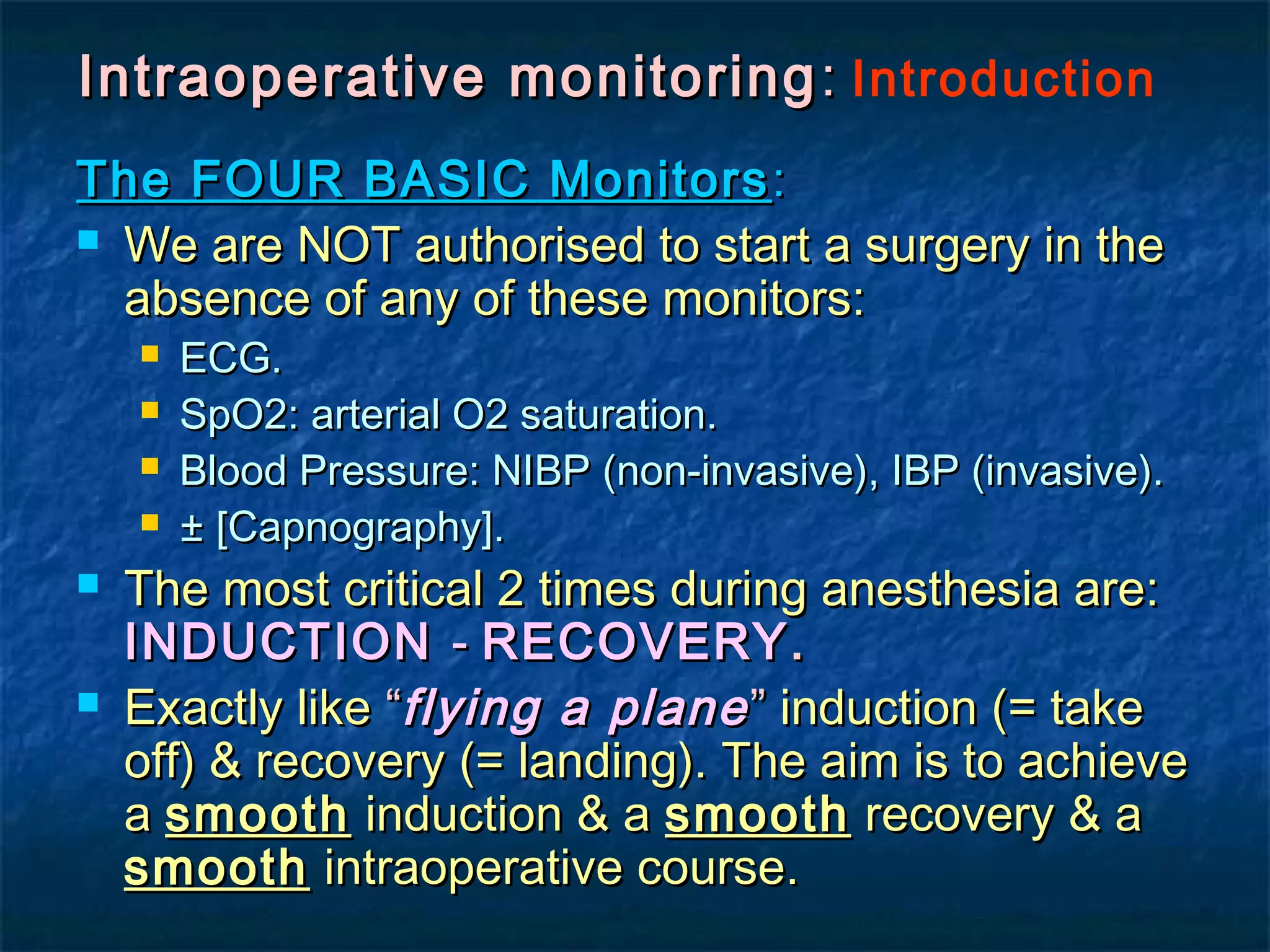 Intraoperative monitoringIntraoperative monitoring :: Introduction
The FOUR BASIC MonitorsThe FOUR BASIC Monitors ::
 We are NOT authorised to start a surgery in theWe are NOT authorised to start a surgery in the
absence of any of these monitors:absence of any of these monitors:
 ECG.ECG.
 SpO2: arterial O2 saturation.SpO2: arterial O2 saturation.
 Blood Pressure: NIBP (non-invasive), IBP (invasive).Blood Pressure: NIBP (non-invasive), IBP (invasive).
 ± [Capnography].± [Capnography].
 The most critical 2 times during anesthesia are:The most critical 2 times during anesthesia are:
INDUCTIONINDUCTION -- RECOVERYRECOVERY..
 Exactly likeExactly like ““flying a planeflying a plane”” induction (= takeinduction (= take
off) & recovery (= landing). The aim is to achieveoff) & recovery (= landing). The aim is to achieve
aa smoothsmooth induction & ainduction & a smoothsmooth recovery & arecovery & a
smoothsmooth intraoperative course.intraoperative course.
 