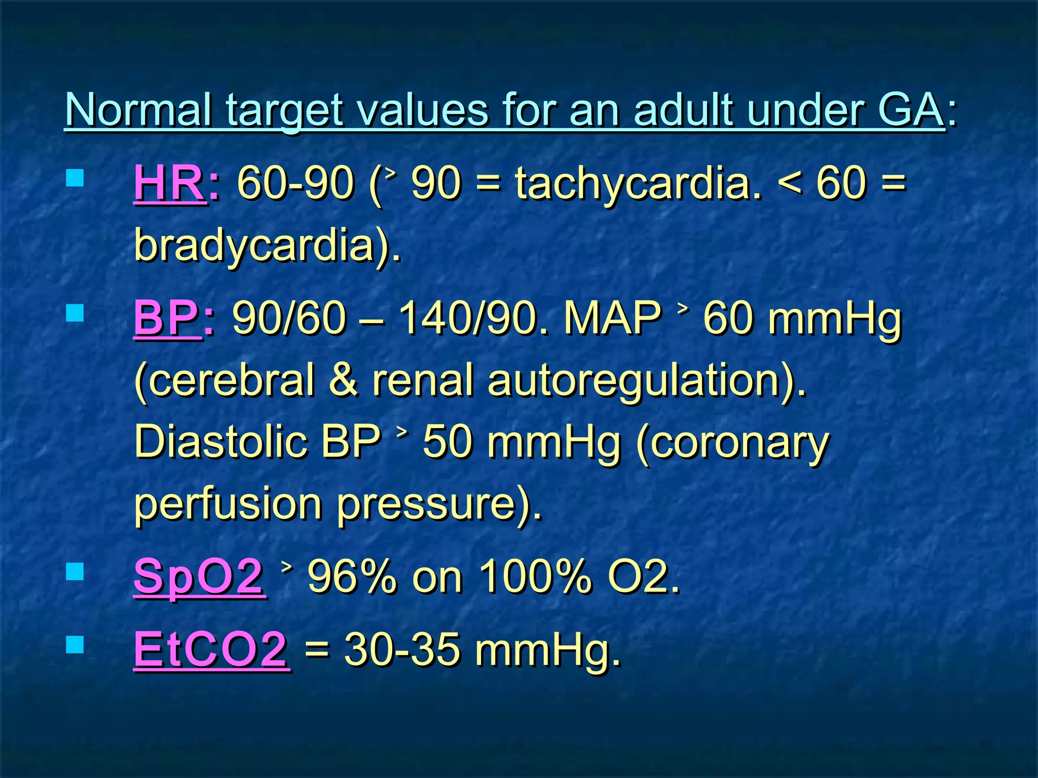 Normal target values for an adult under GANormal target values for an adult under GA::
 HRHR:: 60-90 (˃ 90 = tachycardia. < 60 =60-90 (˃ 90 = tachycardia. < 60 =
bradycardia).bradycardia).
 BPBP:: 90/60 – 140/90. MAP ˃ 60 mmHg90/60 – 140/90. MAP ˃ 60 mmHg
(cerebral & renal autoregulation).(cerebral & renal autoregulation).
Diastolic BP ˃ 50 mmHg (coronaryDiastolic BP ˃ 50 mmHg (coronary
perfusion pressure).perfusion pressure).
 SpO2SpO2 ˃ 96% on 100% O2.˃ 96% on 100% O2.
 EtCO2EtCO2 = 30-35 mmHg.= 30-35 mmHg.
 