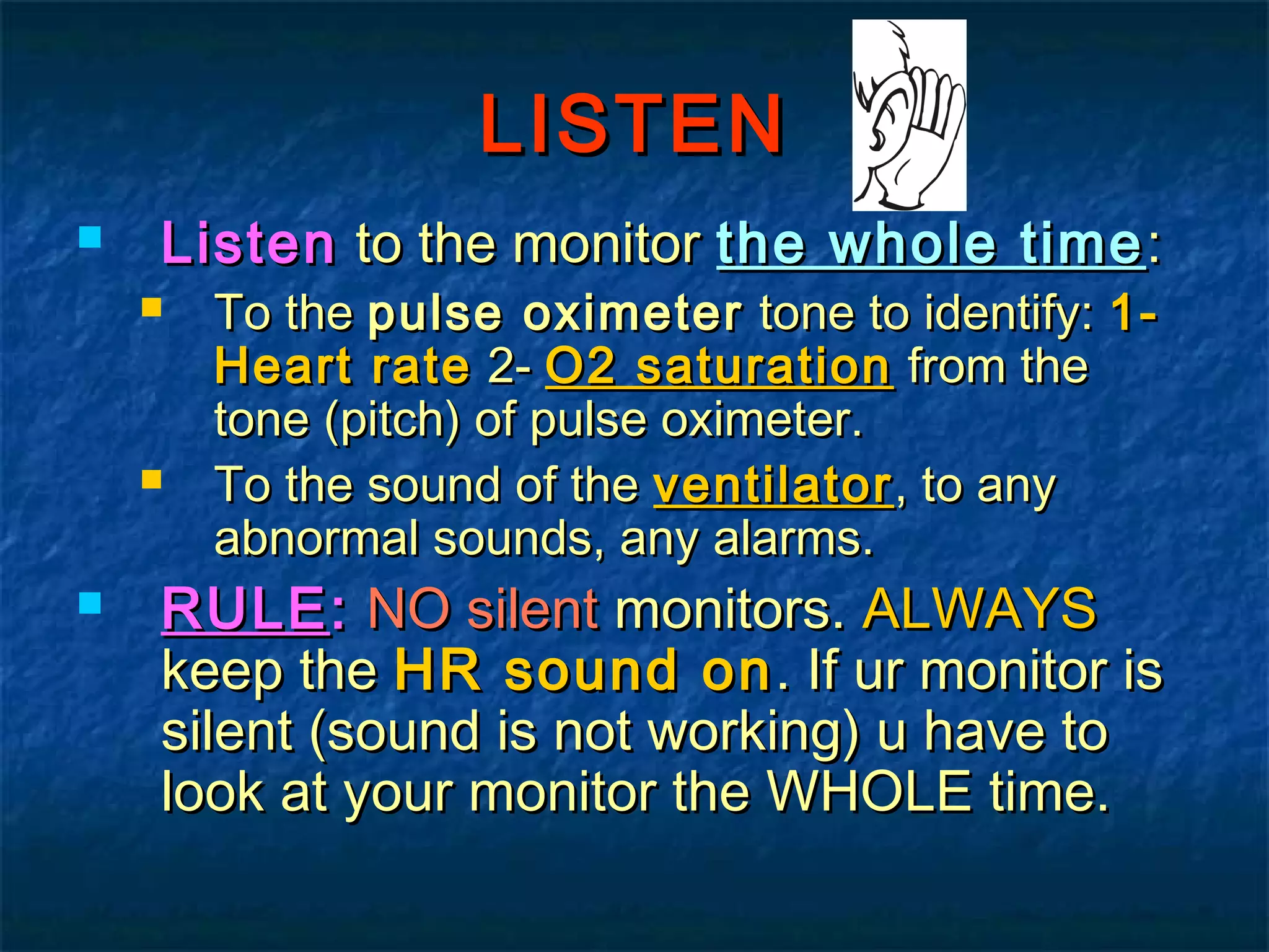 LISTENLISTEN
 ListenListen to the monitorto the monitor the whole timethe whole time ::
 To theTo the pulse oximeterpulse oximeter tone to identify:tone to identify: 1-1-
Heart rateHeart rate 2-2- O2 saturationO2 saturation from thefrom the
tone (pitch) of pulse oximeter.tone (pitch) of pulse oximeter.
 To the sound of theTo the sound of the ventilatorventilator, to any, to any
abnormal sounds, any alarms.abnormal sounds, any alarms.
 RULERULE:: NO silentNO silent monitors.monitors. ALWAYSALWAYS
keep thekeep the HR sound onHR sound on. If ur monitor is. If ur monitor is
silent (sound is not working) u have tosilent (sound is not working) u have to
look at your monitor the WHOLE time.look at your monitor the WHOLE time.
 