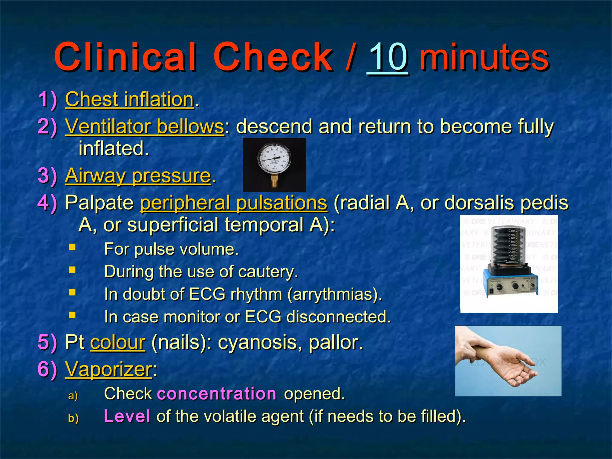 Clinical CheckClinical Check // 1010 minutesminutes
1)1) Chest inflationChest inflation..
2)2) Ventilator bellowsVentilator bellows: descend and return to become fully: descend and return to become fully
inflated.inflated.
3)3) Airway pressureAirway pressure..
4)4) PalpatePalpate peripheral pulsationsperipheral pulsations (radial A, or dorsalis pedis(radial A, or dorsalis pedis
A, or superficial temporal A):A, or superficial temporal A):
 For pulse volume.For pulse volume.
 During the use of cautery.During the use of cautery.
 In doubt of ECG rhythm (arrythmias).In doubt of ECG rhythm (arrythmias).
 In case monitor or ECG disconnected.In case monitor or ECG disconnected.
5)5) PtPt colourcolour (nails): cyanosis, pallor.(nails): cyanosis, pallor.
6)6) VaporizerVaporizer::
a)a) CheckCheck concentrationconcentration opened.opened.
b)b) LevelLevel of the volatile agent (if needs to be filled).of the volatile agent (if needs to be filled).
 