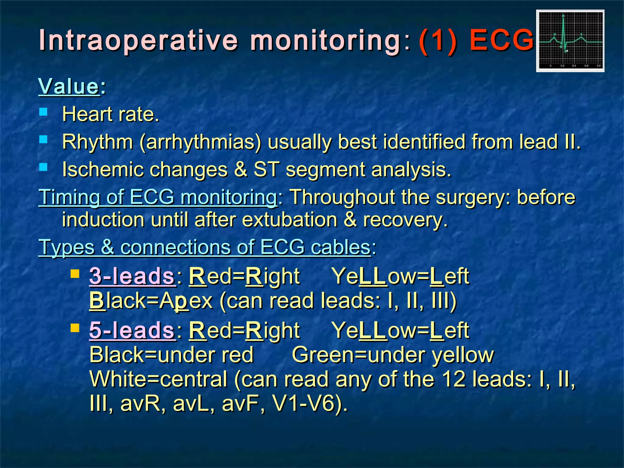 Intraoperative monitoringIntraoperative monitoring :: (1) ECG(1) ECG
ValueValue::
 Heart rate.Heart rate.
 Rhythm (arrhythmias) usually best identified from lead II.Rhythm (arrhythmias) usually best identified from lead II.
 Ischemic changes & ST segment analysis.Ischemic changes & ST segment analysis.
Timing of ECG monitoringTiming of ECG monitoring:: Throughout the surgery: beforeThroughout the surgery: before
induction until after extubation & recovery.induction until after extubation & recovery.
Types & connections of ECG cablesTypes & connections of ECG cables::
 3-leads3-leads:: RRed=ed=RRight Yeight YeLLLLow=ow=LLefteft
BBlack=Alack=Appex (can read leads: I, II, III)ex (can read leads: I, II, III)
 5-leads5-leads:: RRed=ed=RRight Yeight YeLLLLow=ow=LLefteft
Black=under red Green=under yellowBlack=under red Green=under yellow
White=central (can read any of the 12 leads: I, II,White=central (can read any of the 12 leads: I, II,
III, avR, avL, avF, V1-V6).III, avR, avL, avF, V1-V6).
 