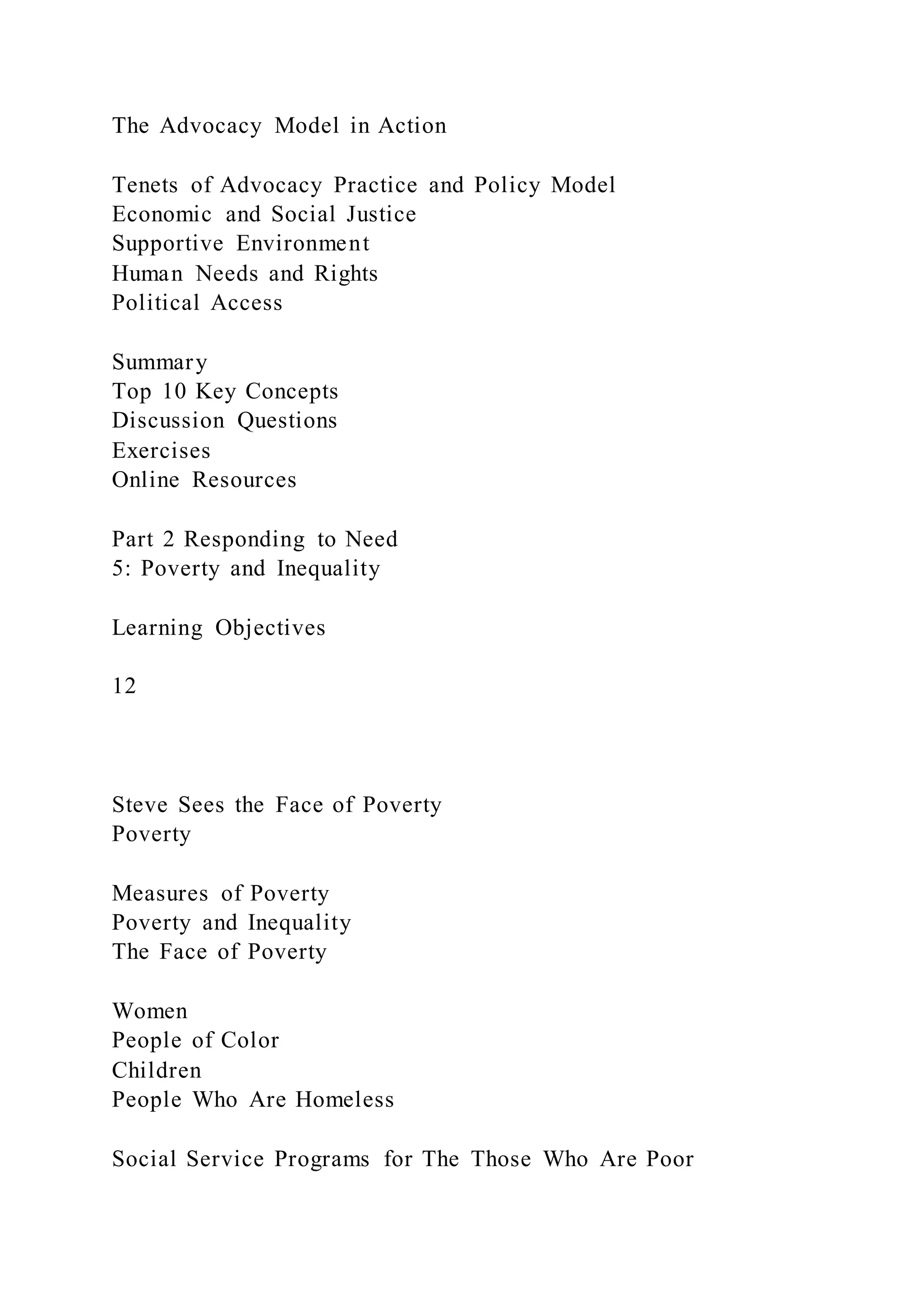 The Advocacy Model in Action
Tenets of Advocacy Practice and Policy Model
Economic and Social Justice
Supportive Environment
Human Needs and Rights
Political Access
Summary
Top 10 Key Concepts
Discussion Questions
Exercises
Online Resources
Part 2 Responding to Need
5: Poverty and Inequality
Learning Objectives
12
Steve Sees the Face of Poverty
Poverty
Measures of Poverty
Poverty and Inequality
The Face of Poverty
Women
People of Color
Children
People Who Are Homeless
Social Service Programs for The Those Who Are Poor
 