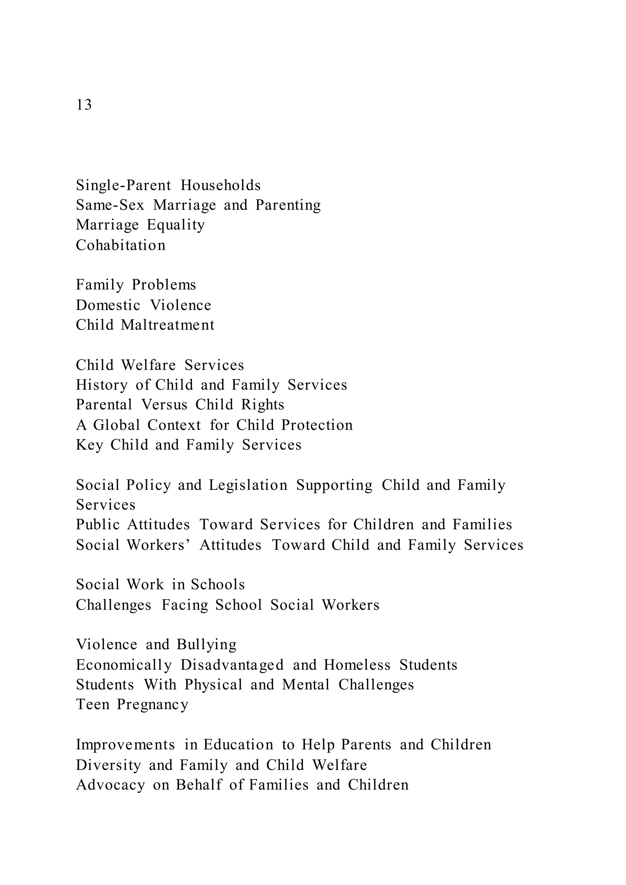 13
Single-Parent Households
Same-Sex Marriage and Parenting
Marriage Equality
Cohabitation
Family Problems
Domestic Violence
Child Maltreatment
Child Welfare Services
History of Child and Family Services
Parental Versus Child Rights
A Global Context for Child Protection
Key Child and Family Services
Social Policy and Legislation Supporting Child and Family
Services
Public Attitudes Toward Services for Children and Families
Social Workers’ Attitudes Toward Child and Family Services
Social Work in Schools
Challenges Facing School Social Workers
Violence and Bullying
Economically Disadvantaged and Homeless Students
Students With Physical and Mental Challenges
Teen Pregnancy
Improvements in Education to Help Parents and Children
Diversity and Family and Child Welfare
Advocacy on Behalf of Families and Children
 