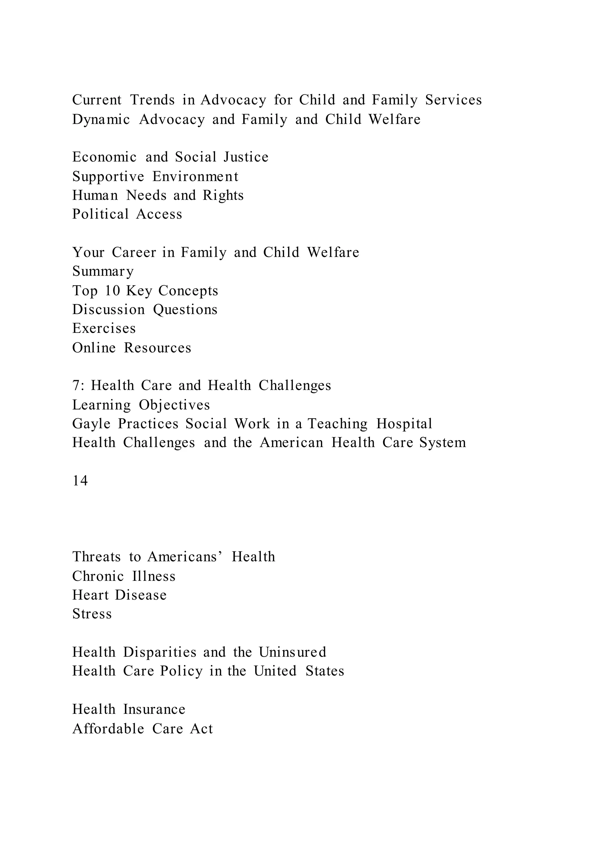 Current Trends in Advocacy for Child and Family Services
Dynamic Advocacy and Family and Child Welfare
Economic and Social Justice
Supportive Environment
Human Needs and Rights
Political Access
Your Career in Family and Child Welfare
Summary
Top 10 Key Concepts
Discussion Questions
Exercises
Online Resources
7: Health Care and Health Challenges
Learning Objectives
Gayle Practices Social Work in a Teaching Hospital
Health Challenges and the American Health Care System
14
Threats to Americans’ Health
Chronic Illness
Heart Disease
Stress
Health Disparities and the Uninsured
Health Care Policy in the United States
Health Insurance
Affordable Care Act
 
