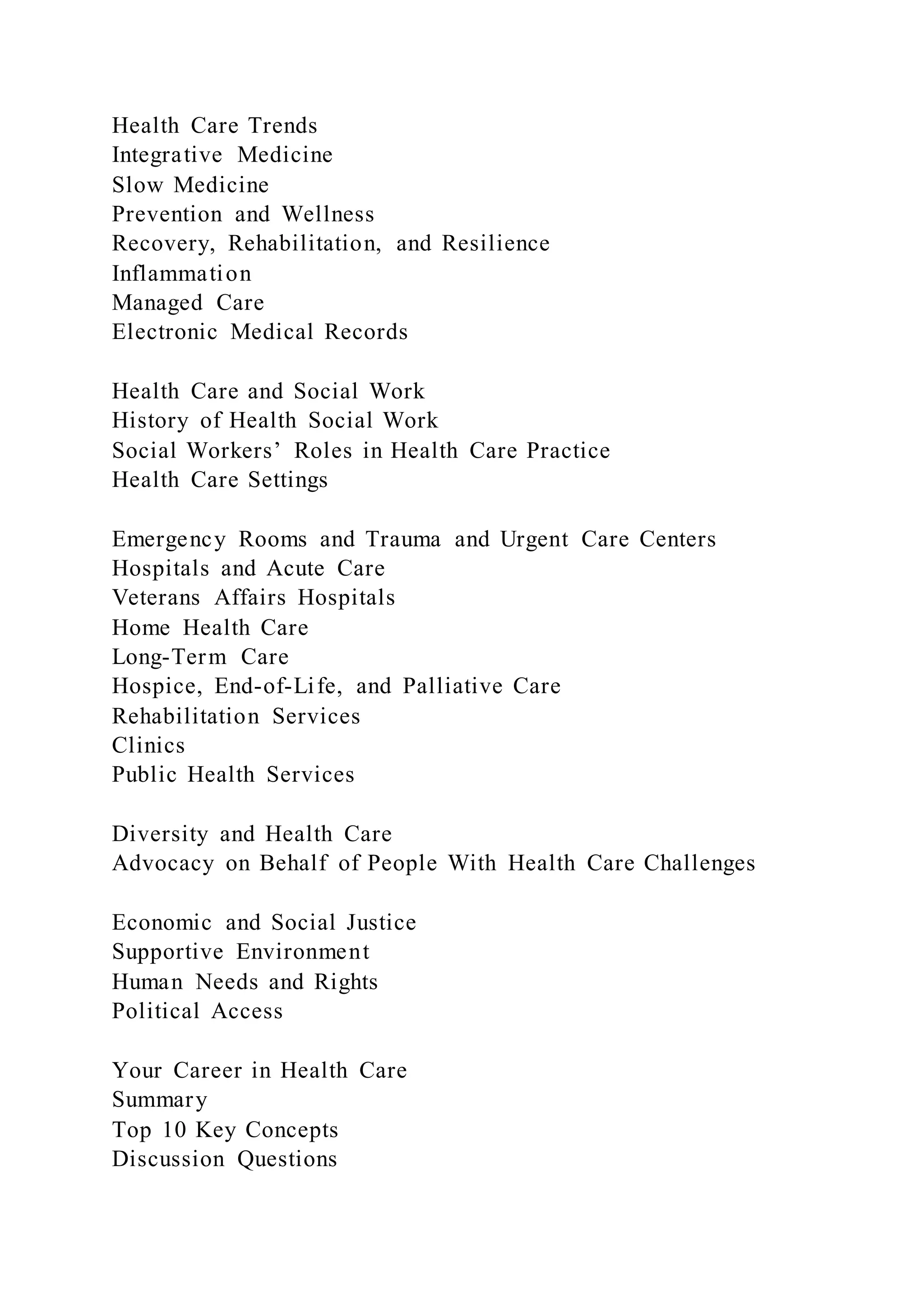 Health Care Trends
Integrative Medicine
Slow Medicine
Prevention and Wellness
Recovery, Rehabilitation, and Resilience
Inflammation
Managed Care
Electronic Medical Records
Health Care and Social Work
History of Health Social Work
Social Workers’ Roles in Health Care Practice
Health Care Settings
Emergency Rooms and Trauma and Urgent Care Centers
Hospitals and Acute Care
Veterans Affairs Hospitals
Home Health Care
Long-Term Care
Hospice, End-of-Life, and Palliative Care
Rehabilitation Services
Clinics
Public Health Services
Diversity and Health Care
Advocacy on Behalf of People With Health Care Challenges
Economic and Social Justice
Supportive Environment
Human Needs and Rights
Political Access
Your Career in Health Care
Summary
Top 10 Key Concepts
Discussion Questions
 