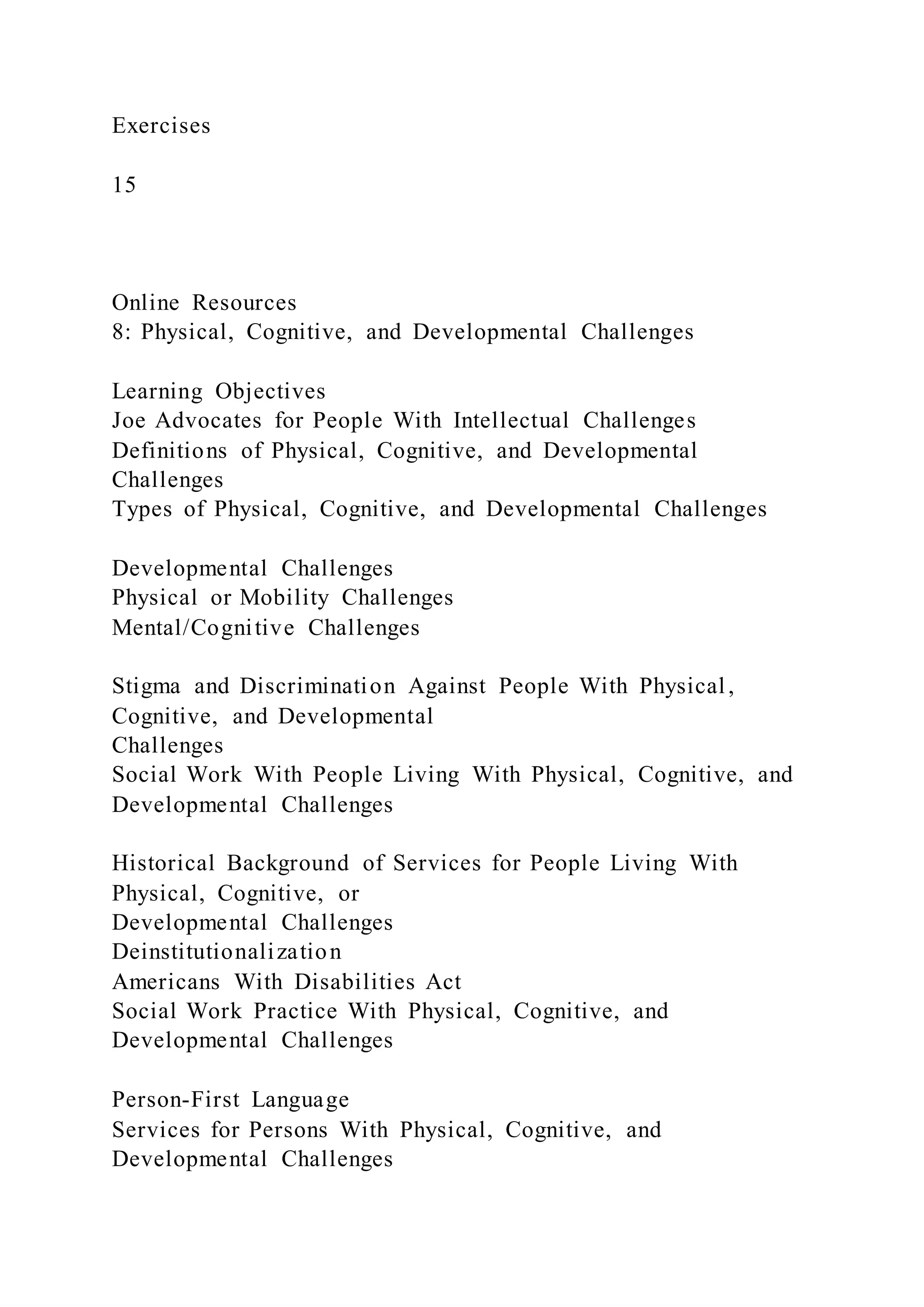 Exercises
15
Online Resources
8: Physical, Cognitive, and Developmental Challenges
Learning Objectives
Joe Advocates for People With Intellectual Challenges
Definitions of Physical, Cognitive, and Developmental
Challenges
Types of Physical, Cognitive, and Developmental Challenges
Developmental Challenges
Physical or Mobility Challenges
Mental/Cognitive Challenges
Stigma and Discrimination Against People With Physical,
Cognitive, and Developmental
Challenges
Social Work With People Living With Physical, Cognitive, and
Developmental Challenges
Historical Background of Services for People Living With
Physical, Cognitive, or
Developmental Challenges
Deinstitutionalization
Americans With Disabilities Act
Social Work Practice With Physical, Cognitive, and
Developmental Challenges
Person-First Language
Services for Persons With Physical, Cognitive, and
Developmental Challenges
 