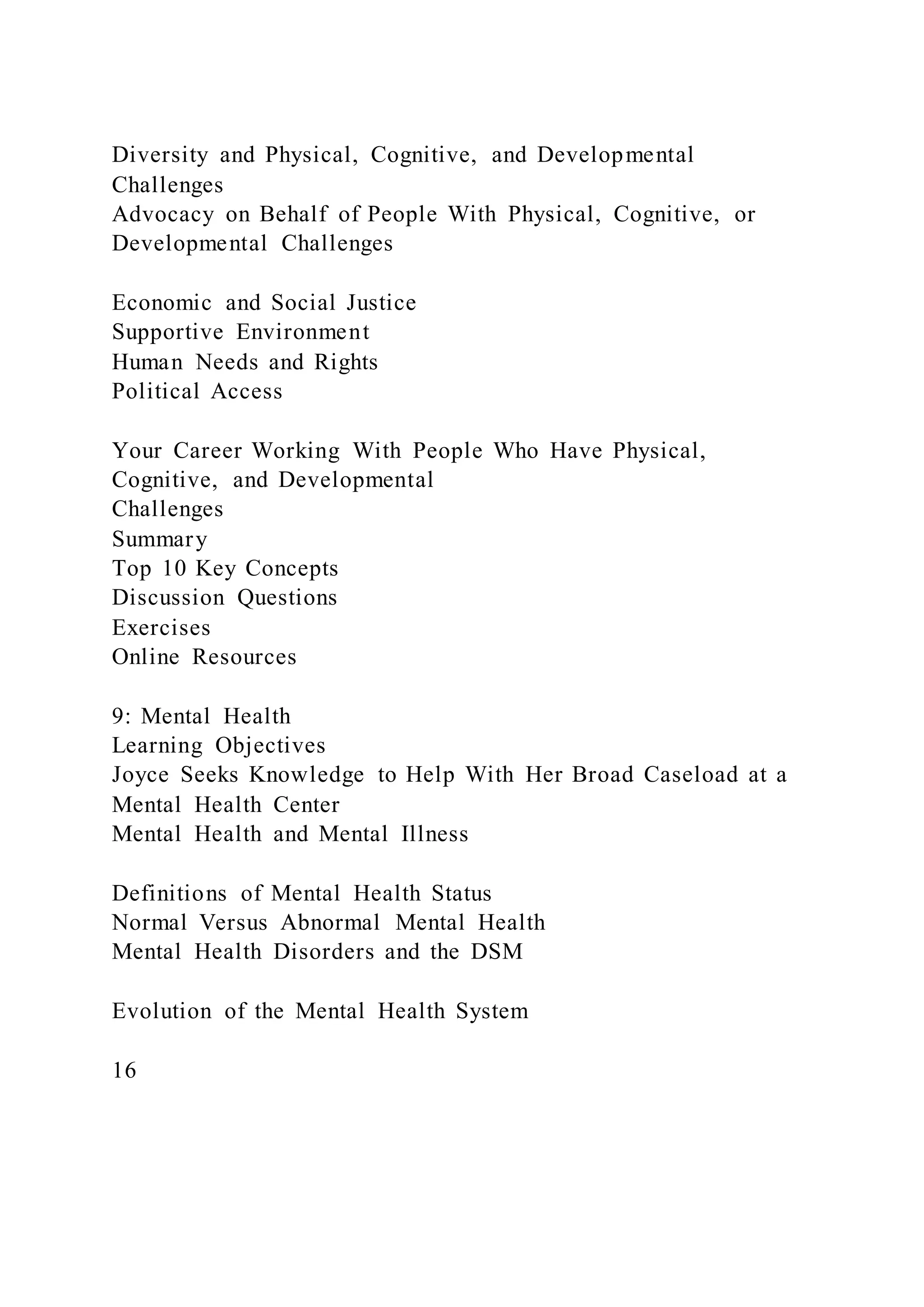 Diversity and Physical, Cognitive, and Developmental
Challenges
Advocacy on Behalf of People With Physical, Cognitive, or
Developmental Challenges
Economic and Social Justice
Supportive Environment
Human Needs and Rights
Political Access
Your Career Working With People Who Have Physical,
Cognitive, and Developmental
Challenges
Summary
Top 10 Key Concepts
Discussion Questions
Exercises
Online Resources
9: Mental Health
Learning Objectives
Joyce Seeks Knowledge to Help With Her Broad Caseload at a
Mental Health Center
Mental Health and Mental Illness
Definitions of Mental Health Status
Normal Versus Abnormal Mental Health
Mental Health Disorders and the DSM
Evolution of the Mental Health System
16
 