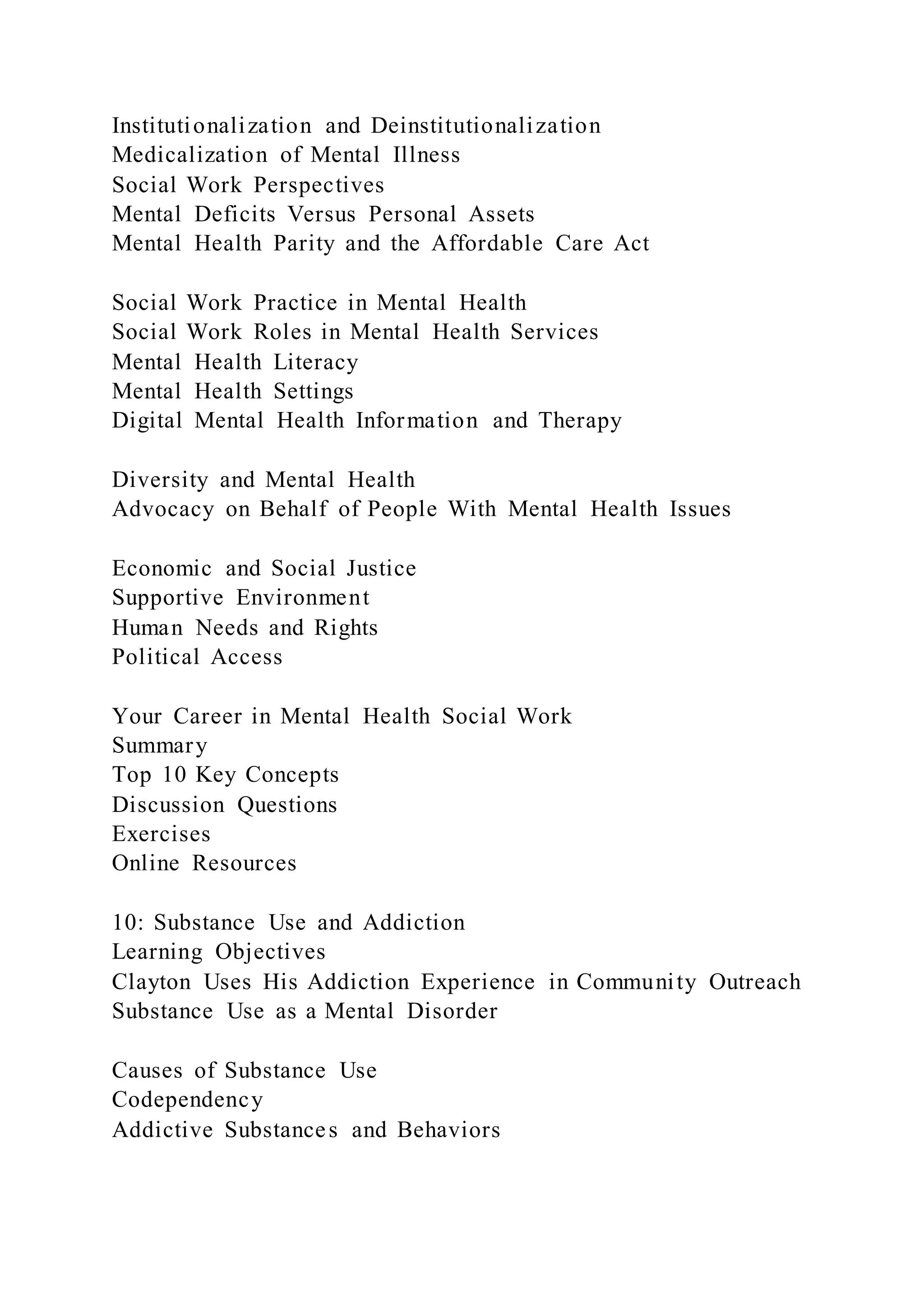 Institutionalization and Deinstitutionalization
Medicalization of Mental Illness
Social Work Perspectives
Mental Deficits Versus Personal Assets
Mental Health Parity and the Affordable Care Act
Social Work Practice in Mental Health
Social Work Roles in Mental Health Services
Mental Health Literacy
Mental Health Settings
Digital Mental Health Information and Therapy
Diversity and Mental Health
Advocacy on Behalf of People With Mental Health Issues
Economic and Social Justice
Supportive Environment
Human Needs and Rights
Political Access
Your Career in Mental Health Social Work
Summary
Top 10 Key Concepts
Discussion Questions
Exercises
Online Resources
10: Substance Use and Addiction
Learning Objectives
Clayton Uses His Addiction Experience in Community Outreach
Substance Use as a Mental Disorder
Causes of Substance Use
Codependency
Addictive Substances and Behaviors
 