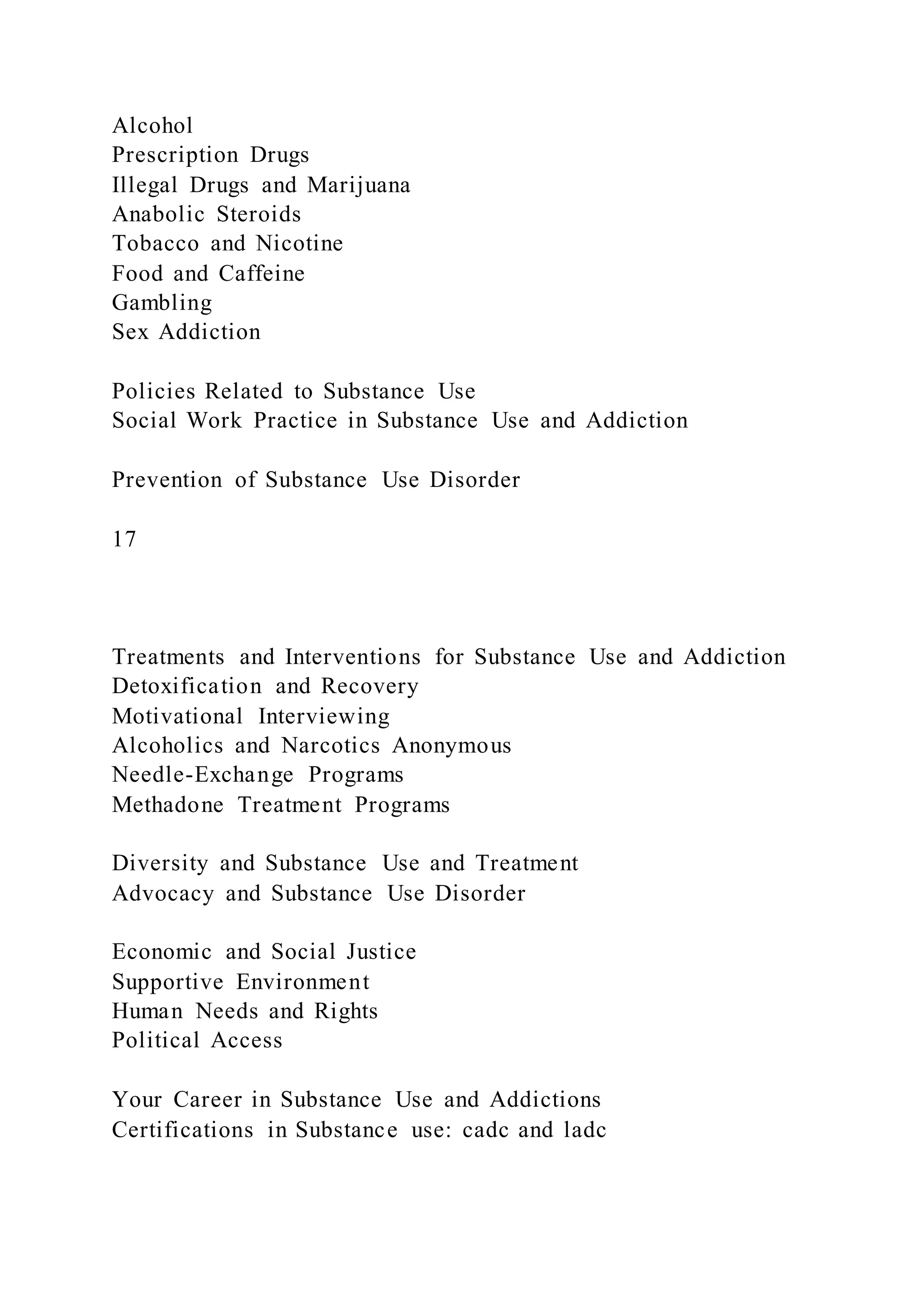 Alcohol
Prescription Drugs
Illegal Drugs and Marijuana
Anabolic Steroids
Tobacco and Nicotine
Food and Caffeine
Gambling
Sex Addiction
Policies Related to Substance Use
Social Work Practice in Substance Use and Addiction
Prevention of Substance Use Disorder
17
Treatments and Interventions for Substance Use and Addiction
Detoxification and Recovery
Motivational Interviewing
Alcoholics and Narcotics Anonymous
Needle-Exchange Programs
Methadone Treatment Programs
Diversity and Substance Use and Treatment
Advocacy and Substance Use Disorder
Economic and Social Justice
Supportive Environment
Human Needs and Rights
Political Access
Your Career in Substance Use and Addictions
Certifications in Substance use: cadc and ladc
 