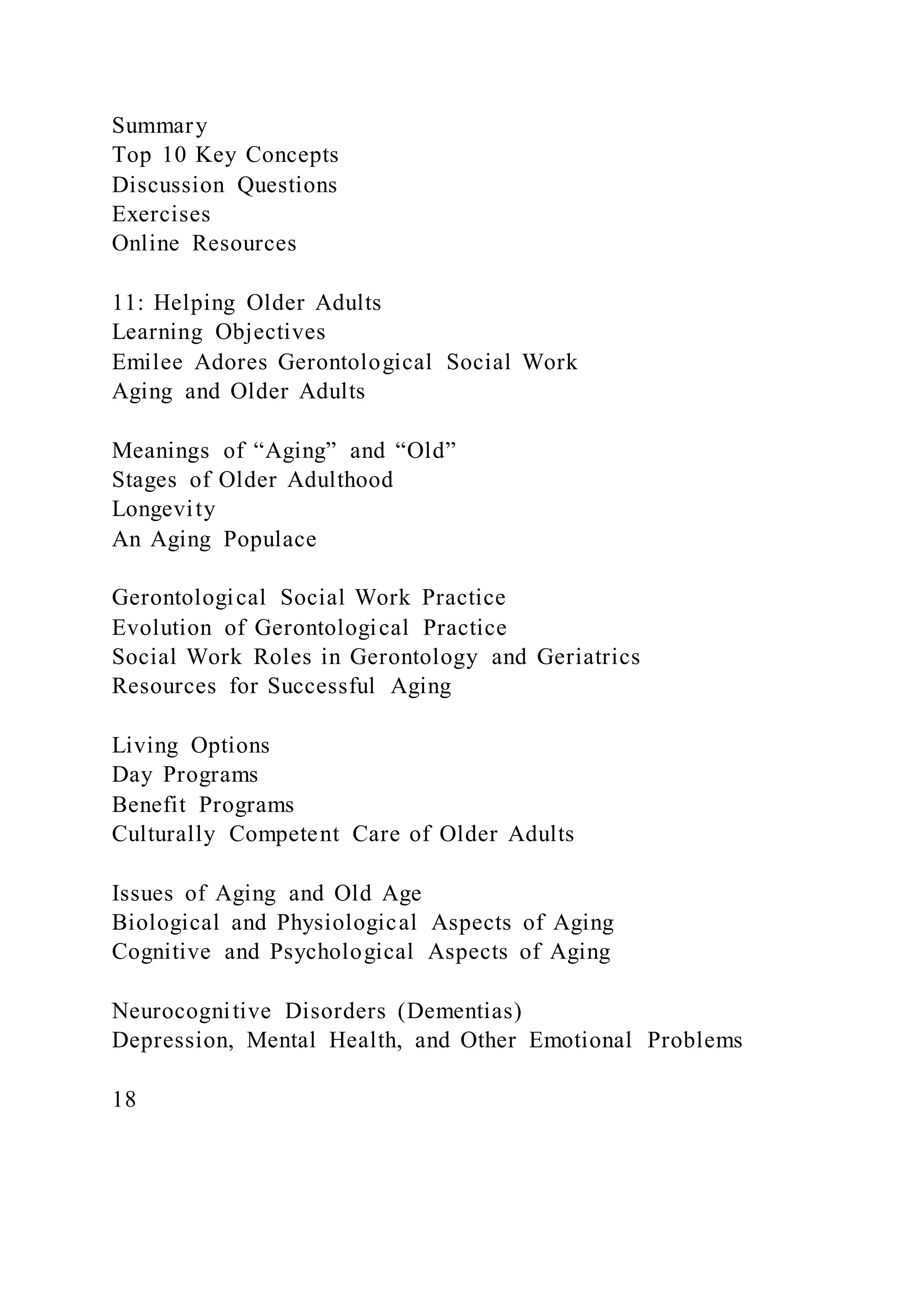 Summary
Top 10 Key Concepts
Discussion Questions
Exercises
Online Resources
11: Helping Older Adults
Learning Objectives
Emilee Adores Gerontological Social Work
Aging and Older Adults
Meanings of “Aging” and “Old”
Stages of Older Adulthood
Longevity
An Aging Populace
Gerontological Social Work Practice
Evolution of Gerontological Practice
Social Work Roles in Gerontology and Geriatrics
Resources for Successful Aging
Living Options
Day Programs
Benefit Programs
Culturally Competent Care of Older Adults
Issues of Aging and Old Age
Biological and Physiological Aspects of Aging
Cognitive and Psychological Aspects of Aging
Neurocognitive Disorders (Dementias)
Depression, Mental Health, and Other Emotional Problems
18
 