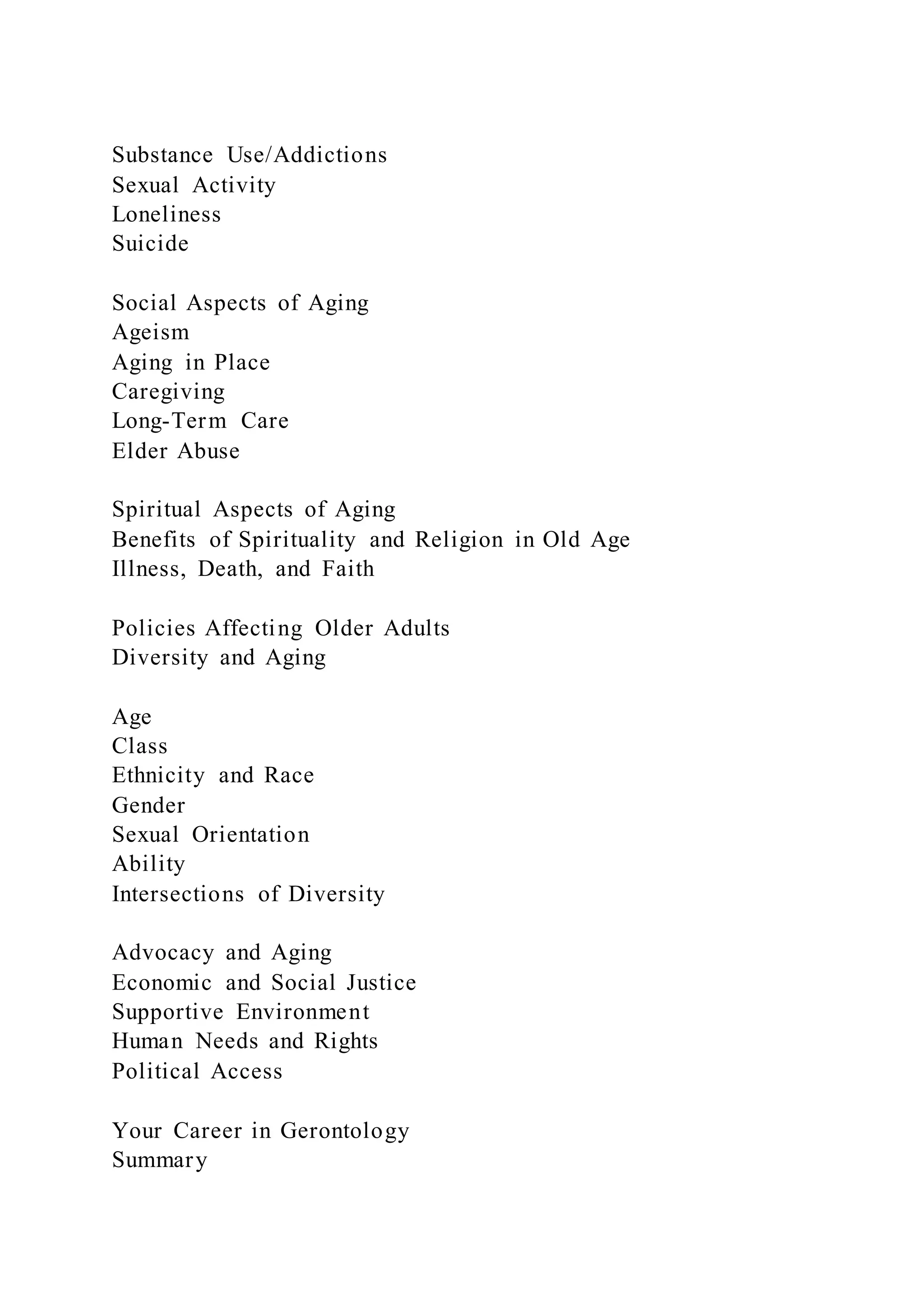 Substance Use/Addictions
Sexual Activity
Loneliness
Suicide
Social Aspects of Aging
Ageism
Aging in Place
Caregiving
Long-Term Care
Elder Abuse
Spiritual Aspects of Aging
Benefits of Spirituality and Religion in Old Age
Illness, Death, and Faith
Policies Affecting Older Adults
Diversity and Aging
Age
Class
Ethnicity and Race
Gender
Sexual Orientation
Ability
Intersections of Diversity
Advocacy and Aging
Economic and Social Justice
Supportive Environment
Human Needs and Rights
Political Access
Your Career in Gerontology
Summary
 